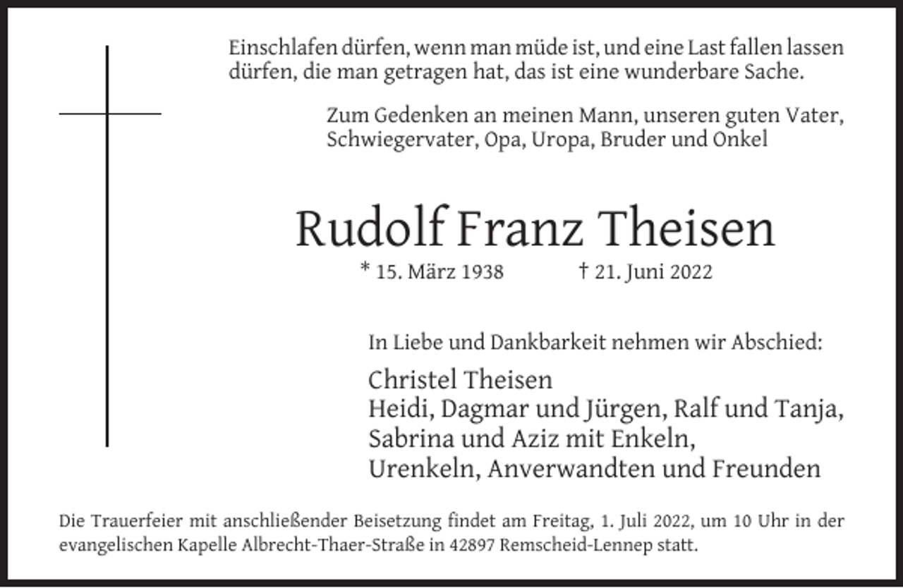<p>Einschlafen dürfen, wenn man müde ist, und eine Last fallen lassen<br />dürfen, die man getragen hat, das ist eine wunderbare Sache.<br />Zum Gedenken an meinen Mann, unseren guten Vater,<br />Schwiegervater, Opa, Uropa, Bruder und Onkel</p><p>Rudolf Franz Theisen<br />* 15. März 1938</p><p>† 21. Juni 2022</p><p>In Liebe und Dankbarkeit nehmen wir Abschied:</p><p>Christel Theisen<br />Heidi, Dagmar und Jürgen, Ralf und Tanja,<br />Sabrina und Aziz mit Enkeln,<br />Urenkeln, Anverwandten und Freunden<br />Die Trauerfeier mit anschließender Beisetzung ﬁndet am Freitag, 1. Juli 2022, um 10 Uhr in der<br />evangelischen Kapelle Albrecht-Thaer-Straße in 42897 Remscheid-Lennep statt.</p>