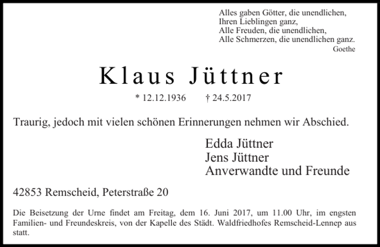 <p>Alles gaben Götter, die unendlichen,<br />Ihren Lieblingen ganz,<br />Alle Freuden, die unendlichen,<br />Alle Schmerzen, die unendlichen ganz.</p><p>Goethe</p><p>Klaus Jüttner<br />* 12.12.1936</p><p>† 24.5.2017</p><p>Traurig, jedoch mit vielen schönen Erinnerungen nehmen wir Abschied.</p><p>Edda Jüttner<br />Jens Jüttner<br />Anverwandte und Freunde<br />42853 Remscheid, Peterstraße 20<br />Die Beisetzung der Urne findet am Freitag, dem 16. Juni 2017, um 11.00 Uhr, im engsten<br />Familien- und Freundeskreis, von der Kapelle des Städt. Waldfriedhofes Remscheid-Lennep aus<br />statt.</p>