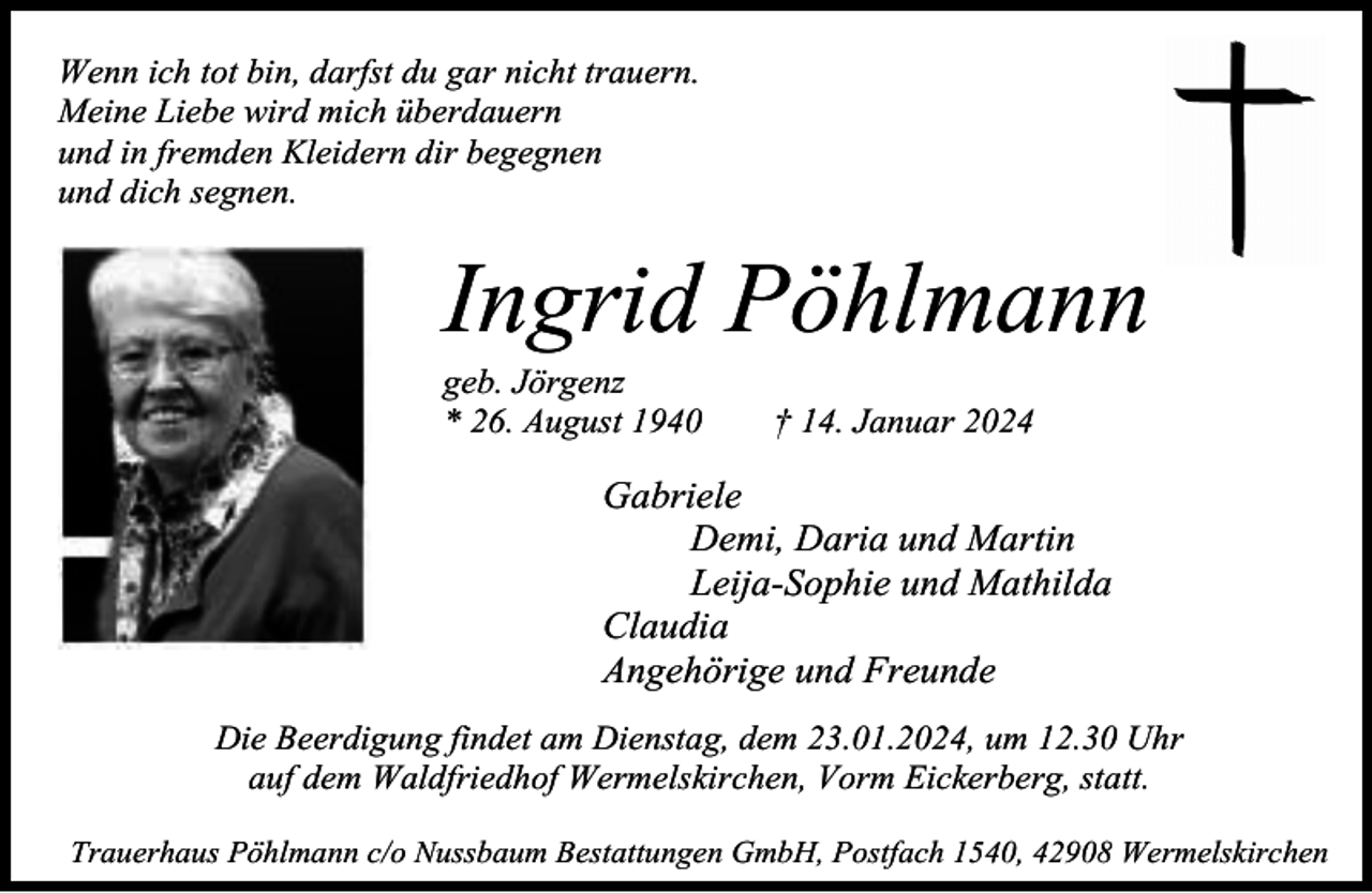 <p>Wenn ich tot bin, darfst du gar nicht trauern.<br />Meine Liebe wird mich überdauern<br />und in fremden Kleidern dir begegnen<br />und dich segnen.</p><p>Ingrid Pöhlmann<br />geb. Jörgenz<br />* 26. August 1940</p><p>† 14. Januar 2024</p><p>Gabriele<br />Demi, Daria und Martin<br />Leija-Sophie und Mathilda<br />Claudia<br />Angehörige und Freunde<br />Die Beerdigung findet am Dienstag, dem 23.01.2024, um 12.30 Uhr<br />auf dem Waldfriedhof Wermelskirchen, Vorm Eickerberg, statt.<br />Trauerhaus Pöhlmann c/o Nussbaum Bestattungen GmbH, Postfach 1540, 42908 Wermelskirchen</p>