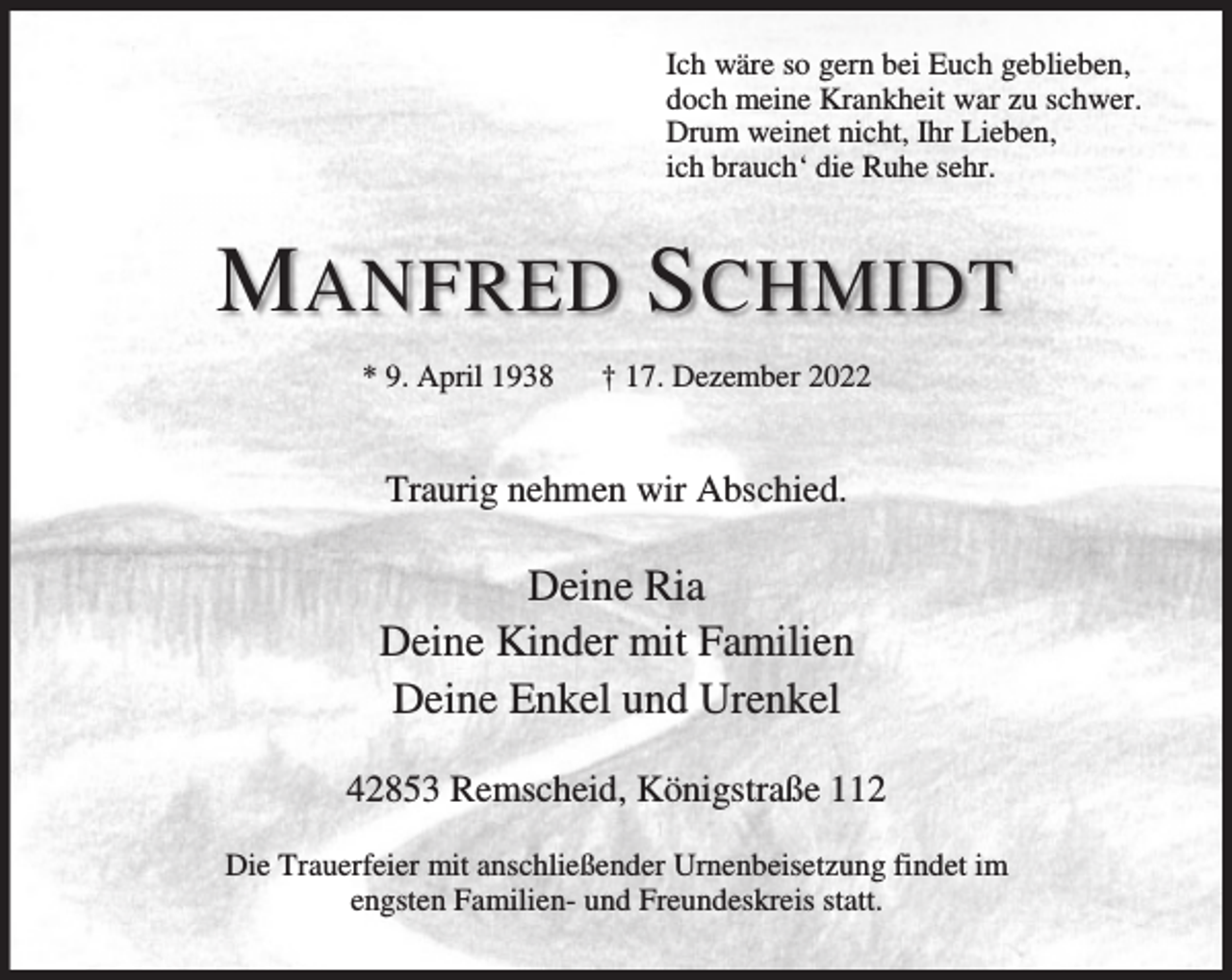 <p>Ich wäre so gern bei Euch geblieben,<br />doch meine Krankheit war zu schwer.<br />Drum weinet nicht, Ihr Lieben,<br />ich brauch‘ die Ruhe sehr.</p><p>M ANFRED S CHMIDT<br />* 9. April 1938</p><p>† 17. Dezember 2022</p><p>Traurig nehmen wir Abschied.</p><p>Deine Ria<br />Deine Kinder mit Familien<br />Deine Enkel und Urenkel<br />42853 Remscheid, Königstraße 112<br />Die Trauerfeier mit anschließender Urnenbeisetzung findet im<br />engsten Familien- und Freundeskreis statt.</p>