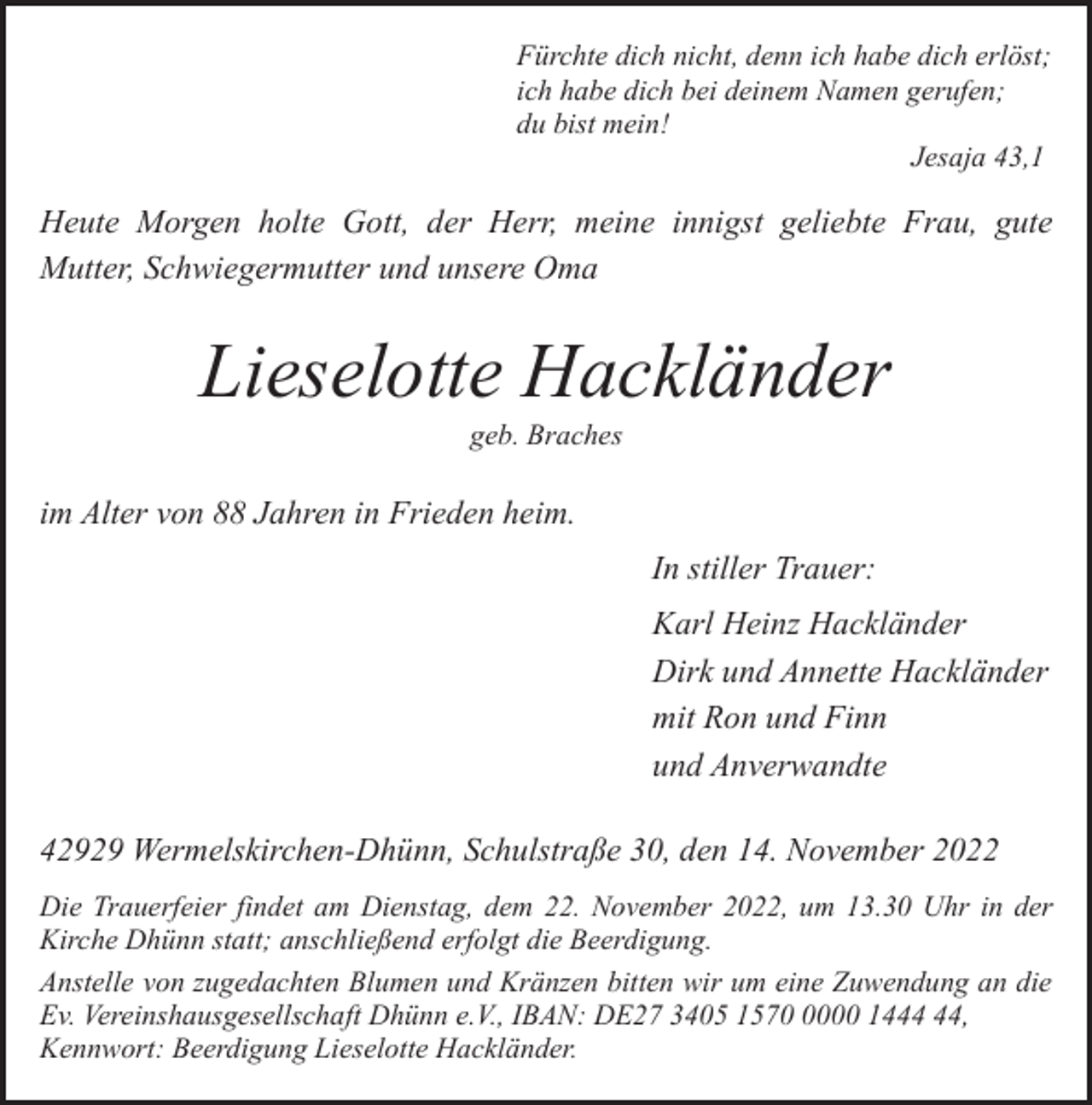 <p>Fürchte dich nicht, denn ich habe dich erlöst;<br />ich habe dich bei deinem Namen gerufen;<br />du bist mein!<br />Jesaja 43,1</p><p>Heute Morgen holte Gott, der Herr, meine innigst geliebte Frau, gute<br />Mutter, Schwiegermutter und unsere Oma</p><p>Lieselotte Hackländer<br />geb. Braches</p><p>im Alter von 88 Jahren in Frieden heim.<br />In stiller Trauer:<br />Karl Heinz Hackländer<br />Dirk und Annette Hackländer<br />mit Ron und Finn<br />und Anverwandte<br />42929 Wermelskirchen-Dhünn, Schulstraße 30, den 14. November 2022<br />Die Trauerfeier findet am Dienstag, dem 22. November 2022, um 13.30 Uhr in der<br />Kirche Dhünn statt; anschließend erfolgt die Beerdigung.<br />Anstelle von zugedachten Blumen und Kränzen bitten wir um eine Zuwendung an die<br />Ev. Vereinshausgesellschaft Dhünn e.V., IBAN: DE27 3405 157000 14,<br />Kennwort: Beerdigung Lieselotte Hackländer.</p>