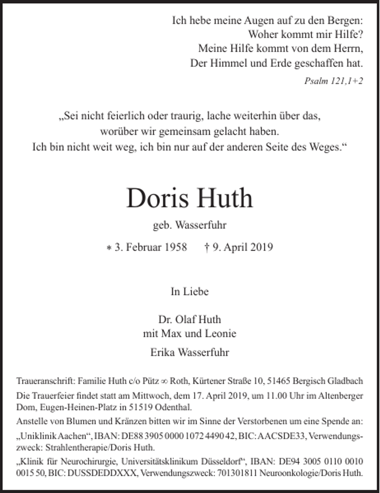 <p>Ich hebe meine Augen auf zu den Bergen:<br />Woher kommt mir Hilfe?<br />Meine Hilfe kommt von dem Herrn,<br />Der Himmel und Erde geschaffen hat.<br />Psalm 121,1+2</p><p>„Sei nicht feierlich oder traurig, lache weiterhin über das,<br />worüber wir gemeinsam gelacht haben.<br />Ich bin nicht weit weg, ich bin nur auf der anderen Seite des Weges.“</p><p>Doris Huth<br />geb. Wasserfuhr<br />* 3. Februar 1958</p><p>† 9. April 2019</p><p>In Liebe<br />Dr. Olaf Huth<br />mit Max und Leonie<br />Erika Wasserfuhr<br />Traueranschrift: Familie Huth c/o Pütz ∞ Roth, Kürtener Straße 10, 51465 Bergisch Gladbach<br />Die Trauerfeier ﬁndet statt am Mittwoch, dem 17. April 2019, um 11.00 Uhr im Altenberger<br />Dom, Eugen-Heinen-Platz in 51519 Odenthal.<br />Anstelle von Blumen und Kränzen bitten wir im Sinne der Verstorbenen um eine Spende an:<br />„UniklinikAachen“, IBAN: DE88 3905 0000 1072 4490 42, BIC:AACSDE33, Verwendungszweck: Strahlentherapie/Doris Huth.<br />„Klinik für Neurochirurgie, Universitätsklinikum Düsseldorf“, IBAN: DE94 3005 01101010, BIC: DUSSDEDDXXX, Verwendungszweck: 701301811 Neuroonkologie/Doris Huth.</p>