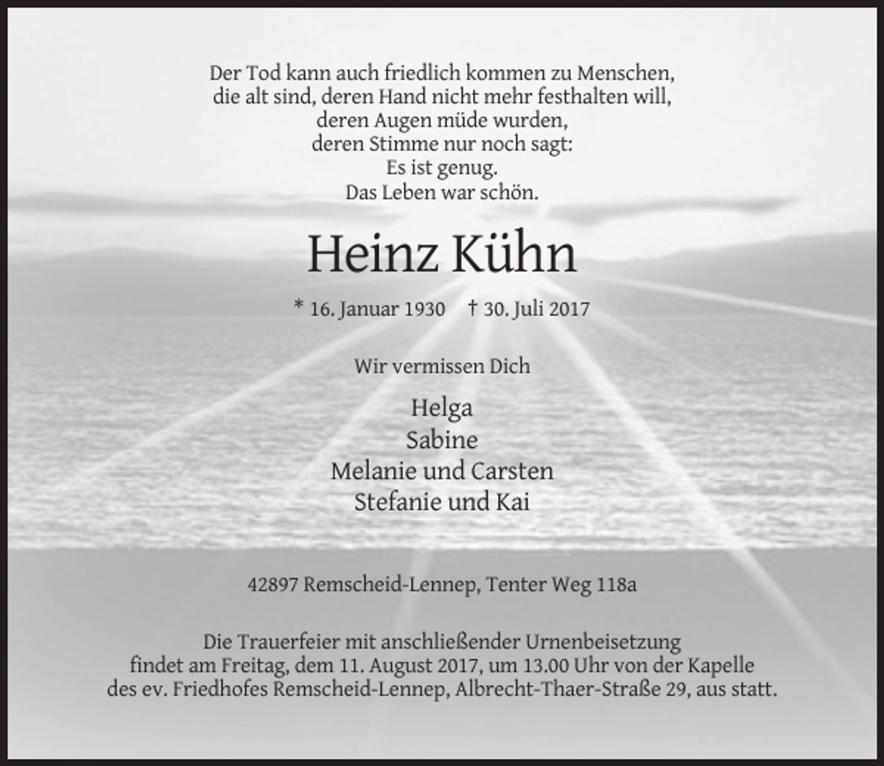 <p>Der Tod kann auch friedlich kommen zu Menschen,<br />die alt sind, deren Hand nicht mehr festhalten will,<br />deren Augen müde wurden,<br />deren Stimme nur noch sagt:<br />Es ist genug.<br />Das Leben war schön.</p><p>Heinz Kühn<br />* 16. Januar 1930 † 30. Juli 2017<br />Wir vermissen Dich</p><p>Helga<br />Sabine<br />Melanie und Carsten<br />Stefanie und Kai</p><p>42897 Remscheid-Lennep, Tenter Weg 118a<br />Die Trauerfeier mit anschließender Urnenbeisetzung<br />findet am Freitag, dem 11. August 2017, um 13.00 Uhr von der Kapelle<br />des ev. Friedhofes Remscheid-Lennep, Albrecht-Thaer-Straße 29, aus statt.</p>