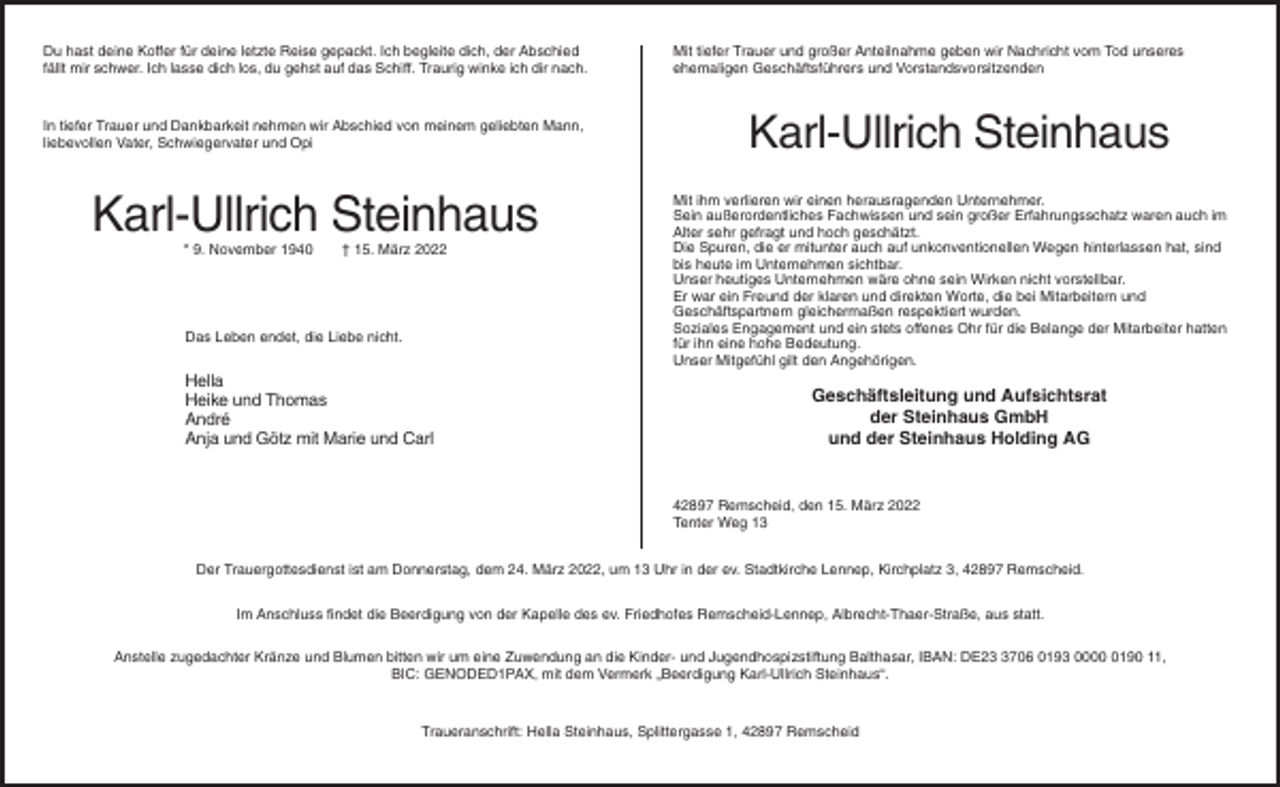 <p>Du hast deine Koffer für deine letzte Reise gepackt. Ich begleite dich, der Abschied<br />fällt mir schwer. Ich lasse dich los, du gehst auf das Schiff. Traurig winke ich dir nach.</p><p>In tiefer Trauer und Dankbarkeit nehmen wir Abschied von meinem geliebten Mann,<br />liebevollen Vater, Schwiegervater und Opi</p><p>Karl-Ullrich Steinhaus<br />* 9. November 1940</p><p>† 15. März 2022</p><p>Das Leben endet, die Liebe nicht.</p><p>Hella<br />Heike und Thomas<br />André<br />Anja und Götz mit Marie und Carl</p><p>Mit tiefer Trauer und großer Anteilnahme geben wir Nachricht vom Tod unseres<br />ehemaligen Geschäftsführers und Vorstandsvorsitzenden</p><p>Karl-Ullrich Steinhaus<br />Mit ihm verlieren wir einen herausragenden Unternehmer.<br />Sein außerordentliches Fachwissen und sein großer Erfahrungsschatz waren auch im<br />Alter sehr gefragt und hoch geschätzt.<br />Die Spuren, die er mitunter auch auf unkonventionellen Wegen hinterlassen hat, sind<br />bis heute im Unternehmen sichtbar.<br />Unser heutiges Unternehmen wäre ohne sein Wirken nicht vorstellbar.<br />Er war ein Freund der klaren und direkten Worte, die bei Mitarbeitern und<br />Geschäftspartnern gleichermaßen respektiert wurden.<br />Soziales Engagement und ein stets offenes Ohr für die Belange der Mitarbeiter hatten<br />für ihn eine hohe Bedeutung.<br />Unser Mitgefühl gilt den Angehörigen.</p><p>Geschäftsleitung und Aufsichtsrat<br />der Steinhaus GmbH<br />und der Steinhaus Holding AG</p><p>42897 Remscheid, den 15. März 2022<br />Tenter Weg 13<br />Der Trauergottesdienst ist am Donnerstag, dem 24. März 2022, um 13 Uhr in der ev. Stadtkirche Lennep, Kirchplatz 3, 42897 Remscheid.<br />Im Anschluss findet die Beerdigung von der Kapelle des ev. Friedhofes Remscheid-Lennep, Albrecht-Thaer-Straße, aus statt.<br />Anstelle zugedachter Kränze und Blumen bitten wir um eine Zuwendung an die Kinder- und Jugendhospizstiftung Balthasar, IBAN: DE2706 0193 000190 11,<br />BIC: GENODED1PAX, mit dem Vermerk „Beerdigung Karl-Ullrich Steinhaus“.</p><p>Traueranschrift: Hella Steinhaus, Splittergasse 1, 42897 Remscheid</p>