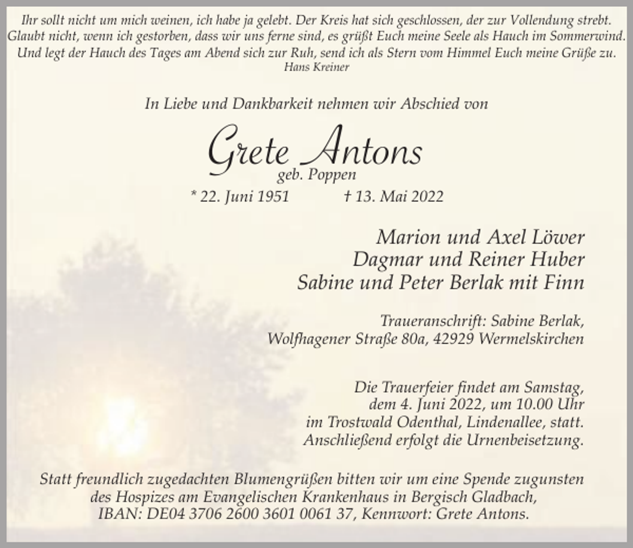 <p>Ihr sollt nicht um mich weinen, ich habe ja gelebt. Der Kreis hat sich geschlossen, der zur Vollendung strebt.<br />Glaubt nicht, wenn ich gestorben, dass wir uns ferne sind, es grüßt Euch meine Seele als Hauch im Sommerwind.<br />Und legt der Hauch des Tages am Abend sich zur Ruh, send ich als Stern vom Himmel Euch meine Grüße zu.<br />Hans Kreiner</p><p>In Liebe und Dankbarkeit nehmen wir Abschied von</p><p>Gretegeb.Antons<br />Poppen<br />* 22. Juni 1951</p><p>† 13. Mai 2022</p><p>Marion und Axel Löwer<br />Dagmar und Reiner Huber<br />Sabine und Peter Berlak mit Finn<br />Traueranschrift: Sabine Berlak,<br />Wolfhagener Straße 80a, 42929 Wermelskirchen<br />Die Trauerfeier findet am Samstag,<br />dem 4. Juni 2022, um 10.00 Uhr<br />im Trostwald Odenthal, Lindenallee, statt.<br />Anschließend erfolgt die Urnenbeisetzung.<br />Statt freundlich zugedachten Blumengrüßen bitten wir um eine Spende zugunsten<br />des Hospizes am Evangelischen Krankenhaus in Bergisch Gladbach,<br />IBAN: DE04 3706 2600 3601 0061 37, Kennwort: Grete Antons.</p>