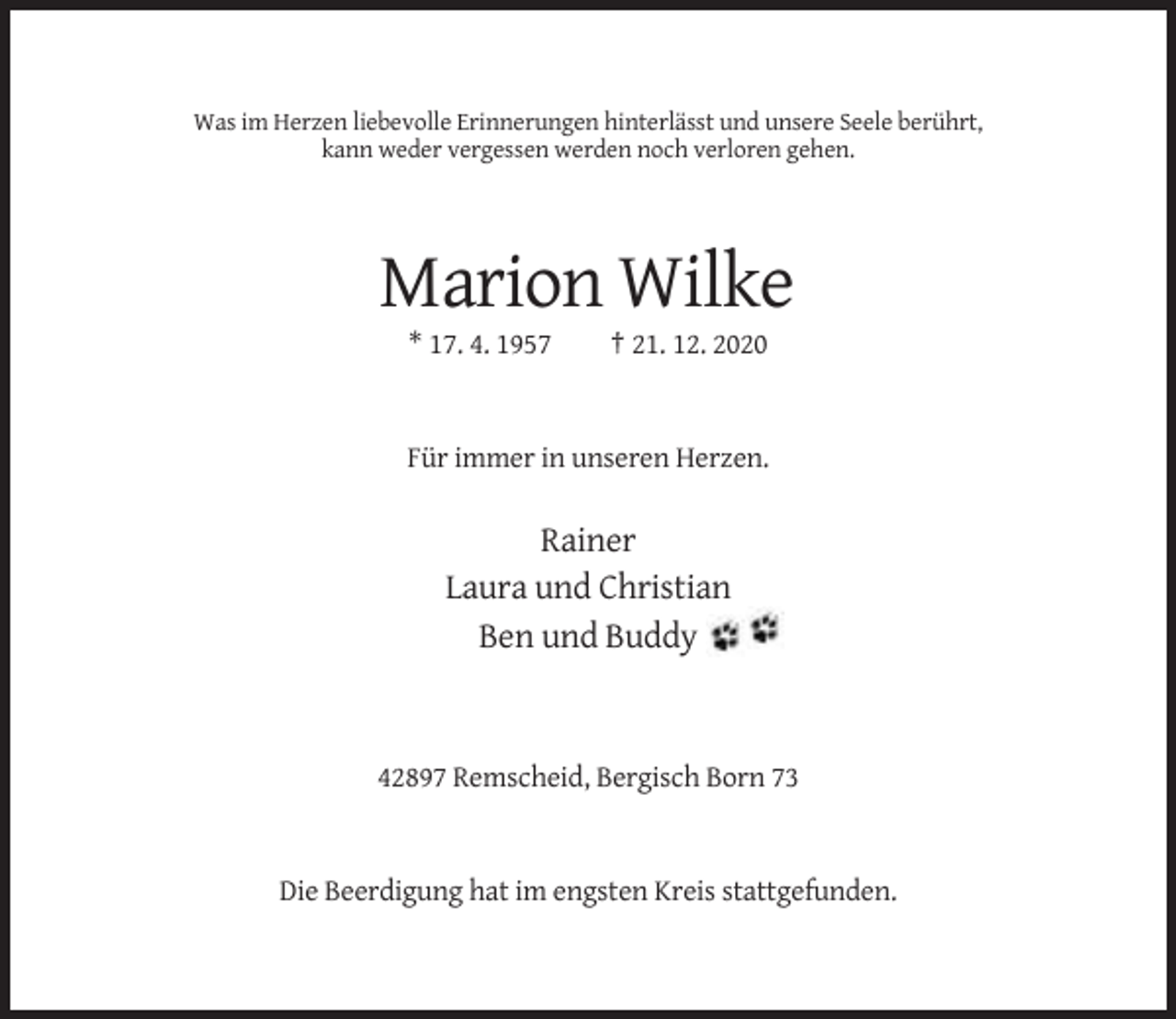 <p>Was im Herzen liebevolle Erinnerungen hinterlässt und unsere Seele berührt,<br />kann weder vergessen werden noch verloren gehen.</p><p>Marion Wilke<br />* 17. 4. 1957</p><p>† 21. 12. 2020</p><p>Für immer in unseren Herzen.</p><p>Rainer<br />Laura und Christian<br />Ben und Buddy</p><p>42897 Remscheid, Bergisch Born 73</p><p>Die Beerdigung hat im engsten Kreis stattgefunden.</p>