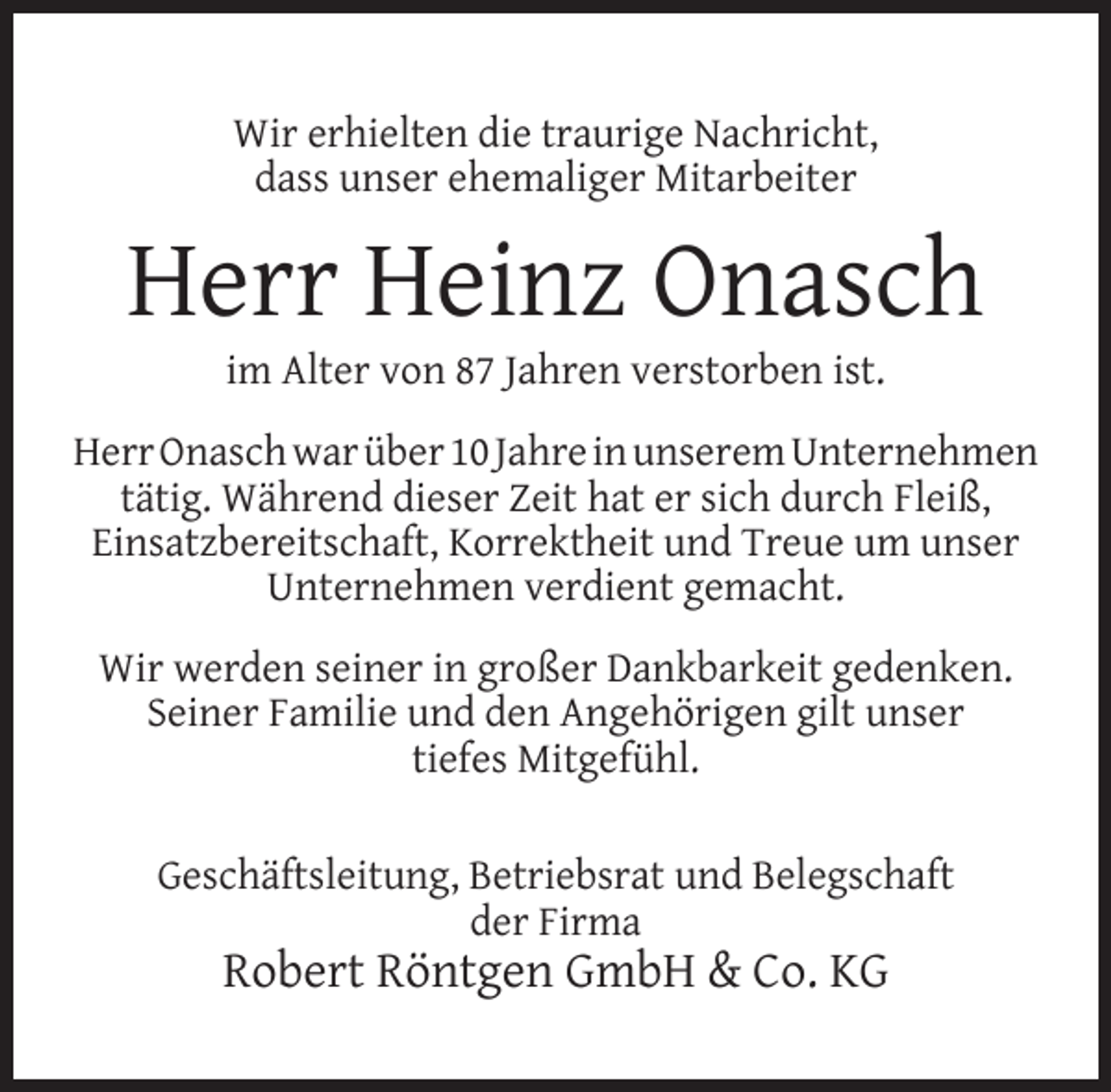 <p>Wir erhielten die traurige Nachricht,<br />dass unser ehemaliger Mitarbeiter</p><p>Herr Heinz Onasch<br />im Alter von 87 Jahren verstorben ist.</p><p>Herr Onasch war über 10 Jahre in unserem Unternehmen<br />tätig. Während dieser Zeit hat er sich durch Fleiß,<br />Einsatzbereitschaft, Korrektheit und Treue um unser<br />Unternehmen verdient gemacht.<br />Wir werden seiner in großer Dankbarkeit gedenken.<br />Seiner Familie und den Angehörigen gilt unser<br />tiefes Mitgefühl.<br />Geschäftsleitung, Betriebsrat und Belegschaft<br />der Firma</p><p>Robert Röntgen GmbH &amp; Co. KG</p>