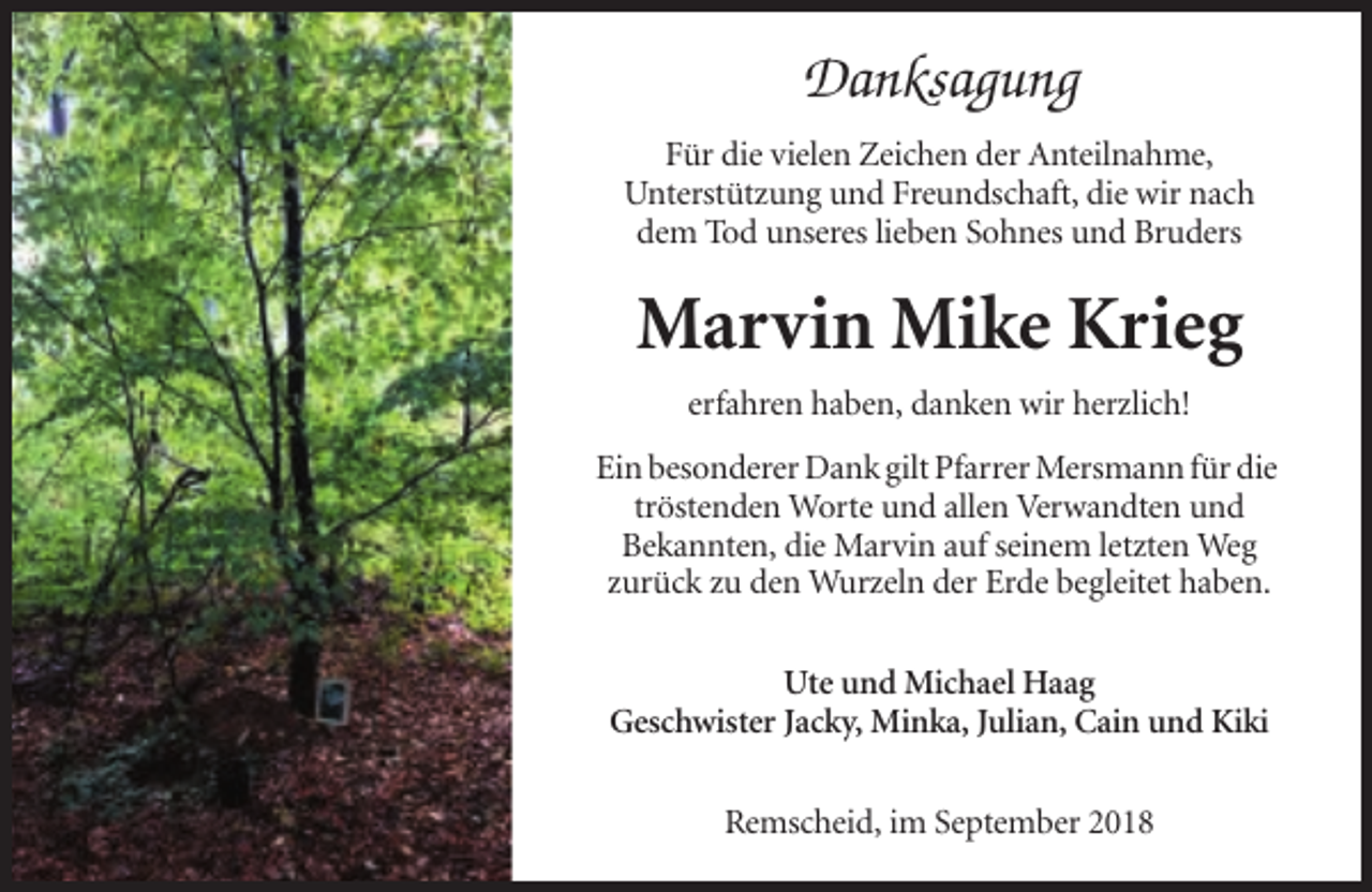 <p>Danksagung<br />Für die vielen Zeichen der Anteilnahme,<br />Unterstützung und Freundschaft, die wir nach<br />dem Tod unseres lieben Sohnes und Bruders</p><p>Marvin Mike Krieg<br />erfahren haben, danken wir herzlich!<br />Ein besonderer Dank gilt Pfarrer Mersmann für die<br />tröstenden Worte und allen Verwandten und<br />Bekannten, die Marvin auf seinem letzten Weg<br />zurück zu den Wurzeln der Erde begleitet haben.<br />Ute und Michael Haag<br />Geschwister Jacky, Minka, Julian, Cain und Kiki<br />Remscheid, im September 2018</p>