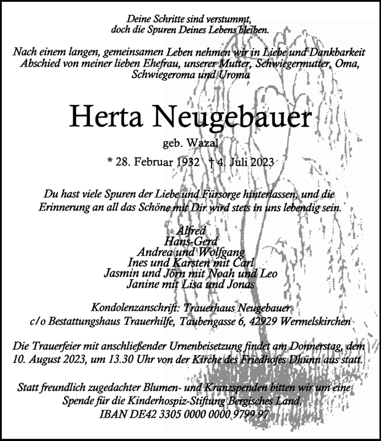 <p>Deine Schritte sind verstummt,<br />verstummt<br />Spuren Deines Lebens bleiben.<br />doch die Spur</p><p>Nach einem langen, gemeinsamen<br />samen Leben nehmen wir in Liebe und Dankbarkeit<br />Oma,<br />Abschied von meiner lieben Ehefrau,<br />Ehefr unserer Mutter, Schwiegermutter,<br />Sc<br />Schwiegeroma<br />und Uromaa<br />Schwieg</p><p>Herta N<br />Neugebauer<br />ggeb. Wazal</p><p>* 28. Februar<br />Februa 1932 † 4. Juli<br />li 2023<br />Du hast viele Spuren der Liiebe und Fürsorge hinterlassen, und die<br />Erinnerung an all das Schön<br />ne mit Dir wird stets in uns lebendig sein.</p><p>Alfred<br />Hans-Gerd<br />H<br />Andre und Wolfgang<br />Andrea<br />Ines und Karsten mit Carl<br />Jasmin und JJörn mit Noah und Leo<br />Janine mit<br />m Lisa und Jonass<br />Kondolenzanschrift: Trauerhaus Neugebauerr<br />Kondolenzansch<br />rhilfe, Taubengasse 6, 42929<br />c/o Bestattungshaus Trauerhilf<br />2 Wermelskirchen<br />ießender Urnenbeisetzung findet am Donnerstag, dem<br />Die Trauerfeier mit anschließender<br />10. August 2023, um 13.30 Uhr von<br />vo der Kirche des Friedhofes<br />r<br />Dhünn aus statt.<br />Blumen- und Kranzspenden bitten wir um eine<br />Statt freundlich zugedachterr Blum<br />Spende für die Kinderhospiz-Stiftung<br />Bergisches Land,,<br />Kinderh<br />IBAN DE42 33305<br />0 97977</p>