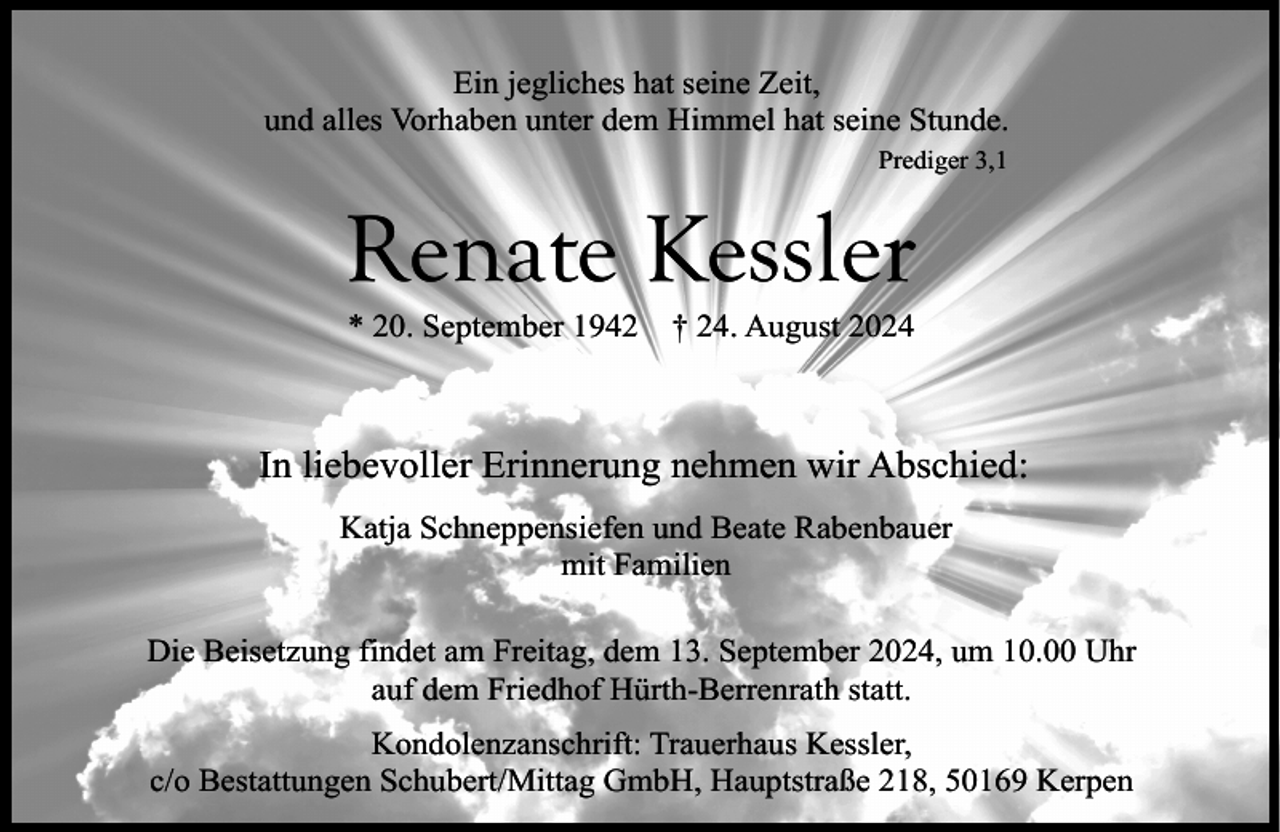<p>Ein jegliches hat seine Zeit,<br />und alles Vorhaben unter dem Himmel hat seine Stunde.<br />Prediger 3,1</p><p>Renate Kessler<br />* 20. September 1942</p><p>† 24. August 2024</p><p>In liebevoller Erinnerung nehmen wir Abschied:<br />Katja Schneppensiefen und Beate Rabenbauer<br />mit Familien<br />Die Beisetzung findet am Freitag, dem 13. September 2024, um 10.00 Uhr<br />auf dem Friedhof Hürth-Berrenrath statt.<br />Kondolenzanschrift: Trauerhaus Kessler,<br />c/o Bestattungen Schubert/Mittag GmbH, Hauptstraße 218, 50169 Kerpen</p>