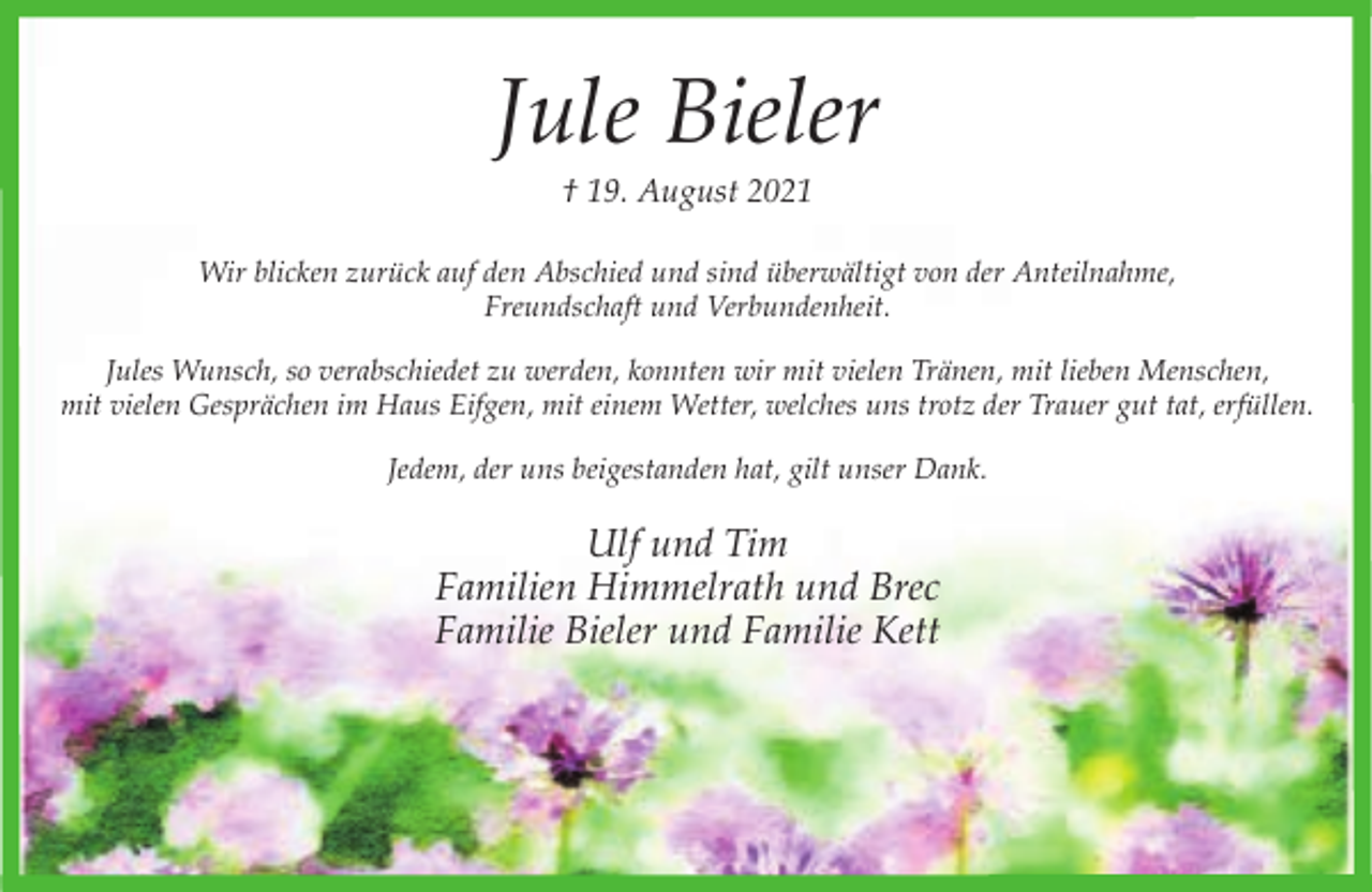 <p>Jule Bieler<br />† 19. August 2021</p><p>Wir blicken zurück auf den Abschied und sind überwältigt von der Anteilnahme,<br />Freundschaft und Verbundenheit.<br />Jules Wunsch, so verabschiedet zu werden, konnten wir mit vielen Tränen, mit lieben Menschen,<br />mit vielen Gesprächen im Haus Eifgen, mit einem Wetter, welches uns trotz der Trauer gut tat, erfüllen.<br />Jedem, der uns beigestanden hat, gilt unser Dank.</p><p>Ulf und Tim<br />Familien Himmelrath und Brec<br />Familie Bieler und Familie Kett</p>