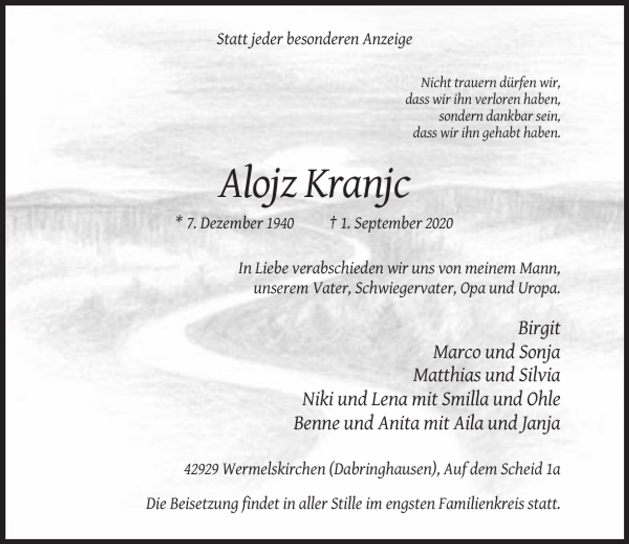 <p>Statt jeder besonderen Anzeige<br />Nicht trauern dürfen wir,<br />dass wir ihn verloren haben,<br />sondern dankbar sein,<br />dass wir ihn gehabt haben.</p><p>Alojz Kranjc<br />* 7. Dezember 1940</p><p>† 1. September 2020</p><p>In Liebe verabschieden wir uns von meinem Mann,<br />unserem Vater, Schwiegervater, Opa und Uropa.</p><p>Birgit<br />Marco und Sonja<br />Matthias und Silvia<br />Niki und Lena mit Smilla und Ohle<br />Benne und Anita mit Aila und Janja<br />42929 Wermelskirchen (Dabringhausen), Auf dem Scheid 1a<br />Die Beisetzung findet in aller Stille im engsten Familienkreis statt.</p>