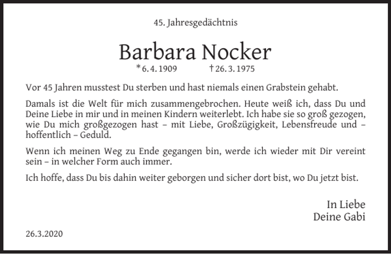 <p>45. Jahresgedächtnis</p><p>Barbara Nocker<br />* 6. 4. 1909</p><p>† 26. 3. 1975</p><p>Vor 45 Jahren musstest Du sterben und hast niemals einen Grabstein gehabt.<br />Damals ist die Welt für mich zusammengebrochen. Heute weiß ich, dass Du und<br />Deine Liebe in mir und in meinen Kindern weiterlebt. Ich habe sie so groß gezogen,<br />wie Du mich großgezogen hast – mit Liebe, Großzügigkeit, Lebensfreude und –<br />hoffentlich – Geduld.<br />Wenn ich meinen Weg zu Ende gegangen bin, werde ich wieder mit Dir vereint<br />sein – in welcher Form auch immer.<br />Ich hoffe, dass Du bis dahin weiter geborgen und sicher dort bist, wo Du jetzt bist.</p><p>In Liebe<br />Deine Gabi<br />26.3.2020</p>