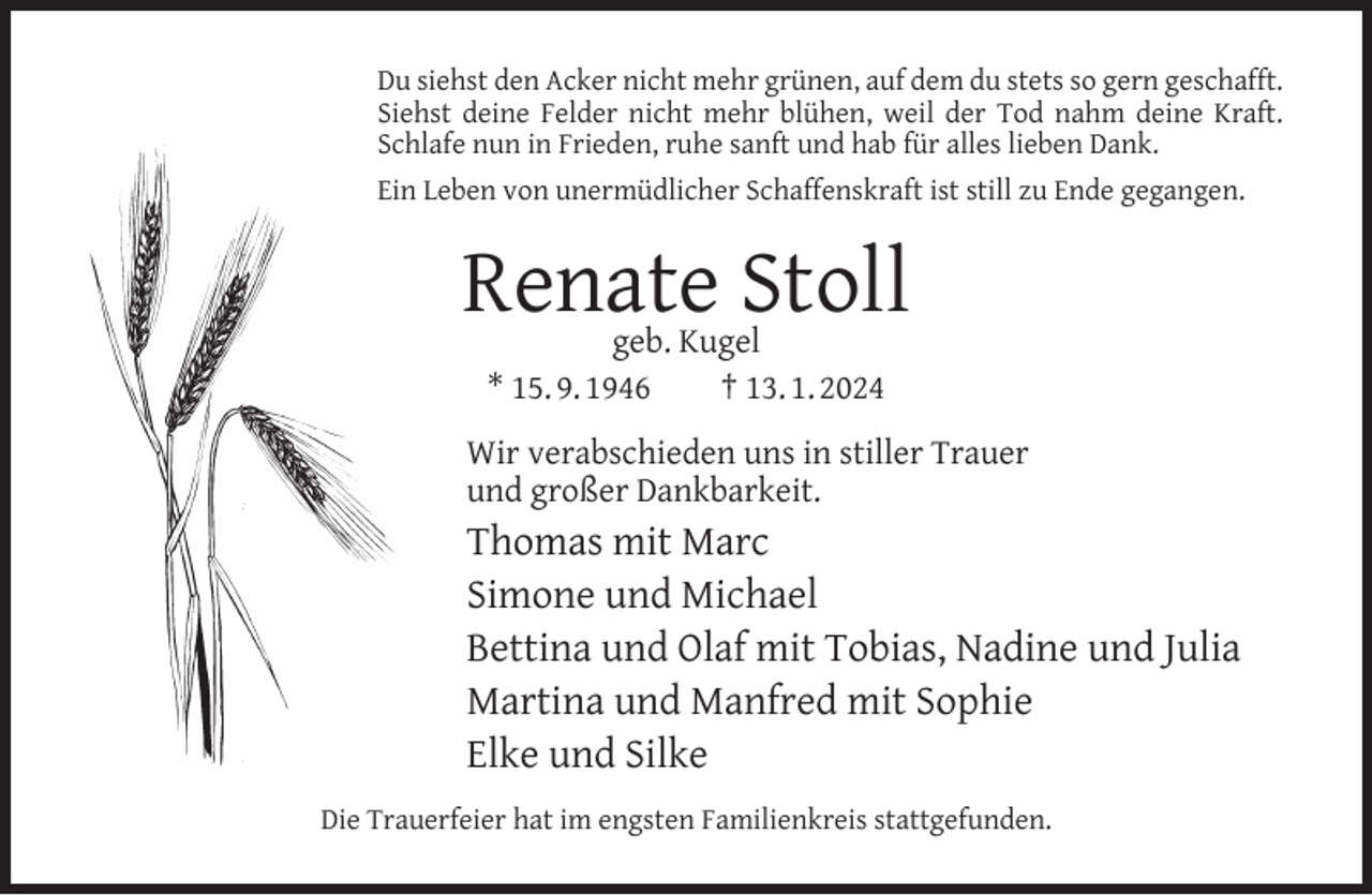 <p>Du siehst den Acker nicht mehr grünen, auf dem du stets so gern geschafft.<br />Siehst deine Felder nicht mehr blühen, weil der Tod nahm deine Kraft.<br />Schlafe nun in Frieden, ruhe sanft und hab für alles lieben Dank.<br />Ein Leben von unermüdlicher Schaffenskraft ist still zu Ende gegangen.</p><p>Renate Stoll<br />geb. Kugel<br />* 15. 9. 1946<br />† 13. 1. 2024</p><p>Wir verabschieden uns in stiller Trauer<br />und großer Dankbarkeit.</p><p>Thomas mit Marc<br />Simone und Michael<br />Bettina und Olaf mit Tobias, Nadine und Julia<br />Martina und Manfred mit Sophie<br />Elke und Silke<br />Die Trauerfeier hat im engsten Familienkreis stattgefunden.</p>