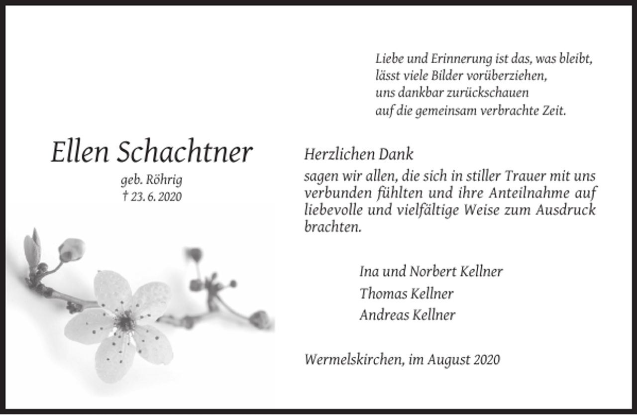 <p>Liebe und Erinnerung ist das, was bleibt,<br />lässt viele Bilder vorüberziehen,<br />uns dankbar zurückschauen<br />auf die gemeinsam verbrachte Zeit.</p><p>Ellen Schachtner<br />geb. Röhrig<br />† 23. 6. 2020</p><p>Herzlichen Dank</p><p>sagen wir allen, die sich in stiller Trauer mit uns<br />verbunden fühlten und ihre Anteilnahme auf<br />liebevolle und vielfältige Weise zum Ausdruck<br />brachten.<br />Ina und Norbert Kellner<br />Thomas Kellner<br />Andreas Kellner<br />Wermelskirchen, im August 2020</p>