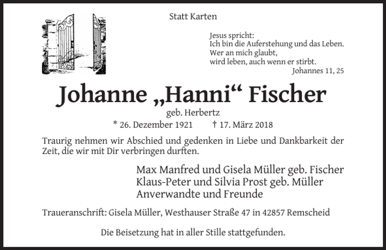 <p>Statt Karten<br />Jesus spricht:<br />Ich bin die Auferstehung und das Leben.<br />Wer an mich glaubt,<br />wird leben, auch wenn er stirbt.<br />Johannes 11, 25</p><p>Johanne „Hanni“ Fischer<br />geb. Herbertz<br />* 26. Dezember 1921<br />† 17. März 2018<br />Traurig nehmen wir Abschied und gedenken in Liebe und Dankbarkeit der<br />Zeit, die wir mit Dir verbringen durften.</p><p>Max Manfred und Gisela Müller geb. Fischer<br />Klaus-Peter und Silvia Prost geb. Müller<br />Anverwandte und Freunde<br />Traueranschrift: Gisela Müller, Westhauser Straße 47 in 42857 Remscheid<br />Die Beisetzung hat in aller Stille stattgefunden.</p>