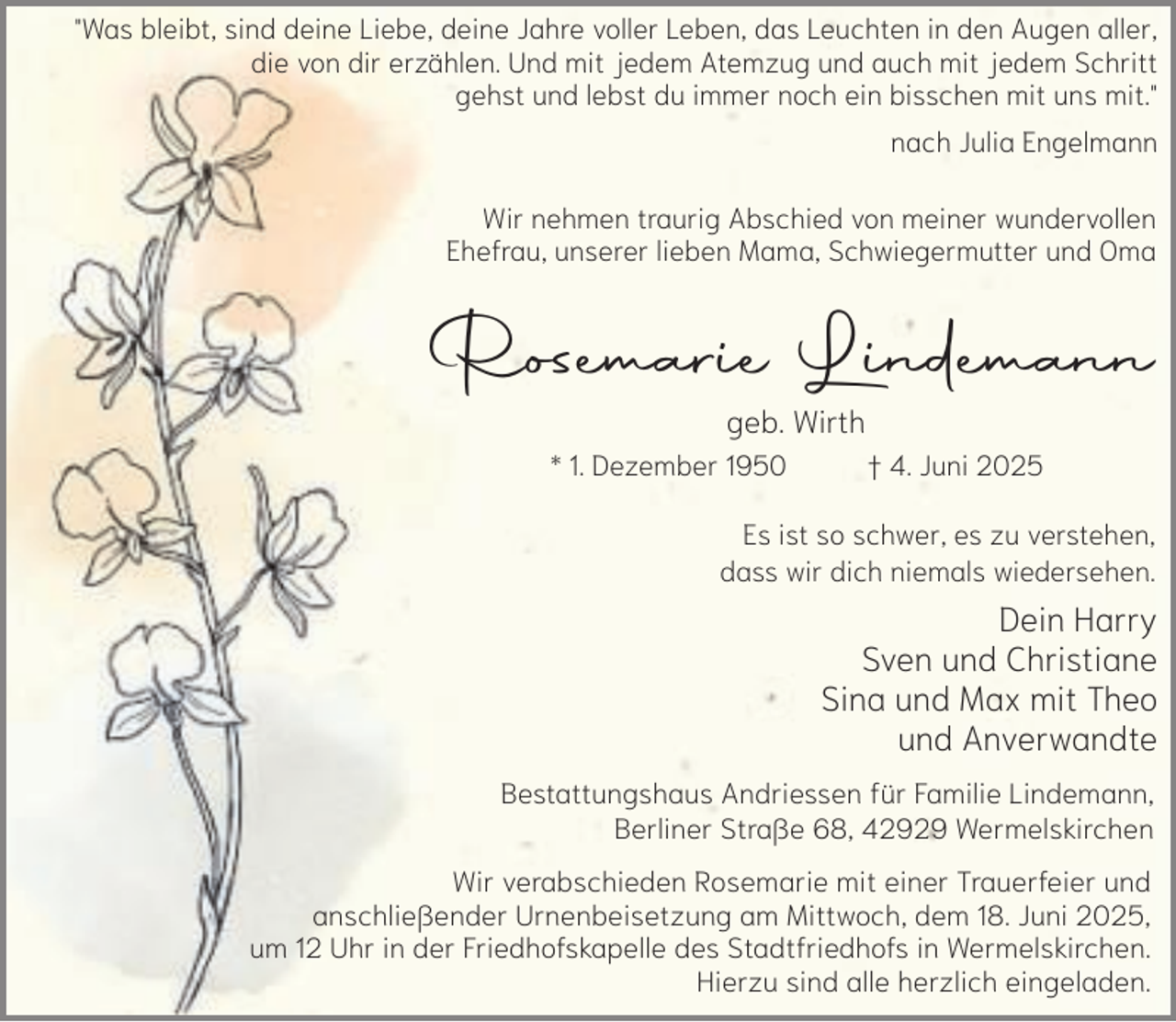 <p>"Was bleibt, sind deine Liebe, deine Jahre voller Leben, das Leuchten in den Augen aller,<br />die von dir erzählen. Und mit jedem Atemzug und auch mit jedem Schritt<br />gehst und lebst du immer noch ein bisschen mit uns mit."<br />nach Julia Engelmann<br />Wir nehmen traurig Abschied von meiner wundervollen<br />Ehefrau, unserer lieben Mama, Schwiegermutter und Oma</p><p>Rosemarie Lindemann<br />geb. Wirth</p><p>* 1. Dezember 1950</p><p>† 4. Juni 2025</p><p>Es ist so schwer, es zu verstehen,<br />dass wir dich niemals wiedersehen.</p><p>Dein Harry<br />Sven und Christiane<br />Sina und Max mit Theo<br />und Anverwandte<br />Bestattungshaus Andriessen für Familie Lindemann,<br />Berliner Straße 68, 42929 Wermelskirchen<br />Wir verabschieden Rosemarie mit einer Trauerfeier und<br />anschließender Urnenbeisetzung am Mittwoch, dem 18. Juni 2025,<br />um 12 Uhr in der Friedhofskapelle des Stadtfriedhofs in Wermelskirchen.<br />Hierzu sind alle herzlich eingeladen.</p>