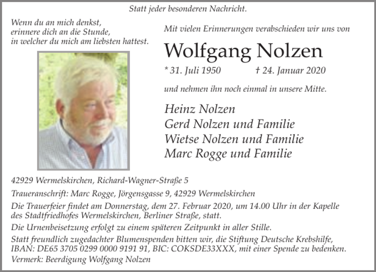 <p>Statt jeder besonderen Nachricht.<br />Wenn du an mich denkst,<br />erinnere dich an die Stunde,<br />in welcher du mich am liebsten hattest.</p><p>Mit vielen Erinnerungen verabschieden wir uns von</p><p>Wolfgang Nolzen<br />* 31. Juli 1950</p><p>† 24. Januar 2020</p><p>und nehmen ihn noch einmal in unsere Mitte.</p><p>Heinz Nolzen<br />Gerd Nolzen und Familie<br />Wietse Nolzen und Familie<br />Marc Rogge und Familie<br />42929 Wermelskirchen, Richard-Wagner-Straße 5<br />Traueranschrift: Marc Rogge, Jörgensgasse 9, 42929 Wermelskirchen</p><p>Die Trauerfeier findet am Donnerstag, dem 27. Februar 2020, um 14.00 Uhr in der Kapelle<br />des Stadtfriedhofes Wermelskirchen, Berliner Straße, statt.<br />Die Urnenbeisetzung erfolgt zu einem späteren Zeitpunkt in aller Stille.<br />Statt freundlich zugedachter Blumenspenden bitten wir, die Stiftung Deutsche Krebshilfe,<br />IBAN: DE65 3705 0299 0000 91, BIC: COKSDE33XXX, mit einer Spende zu bedenken.<br />Vermerk: Beerdigung Wolfgang Nolzen</p>