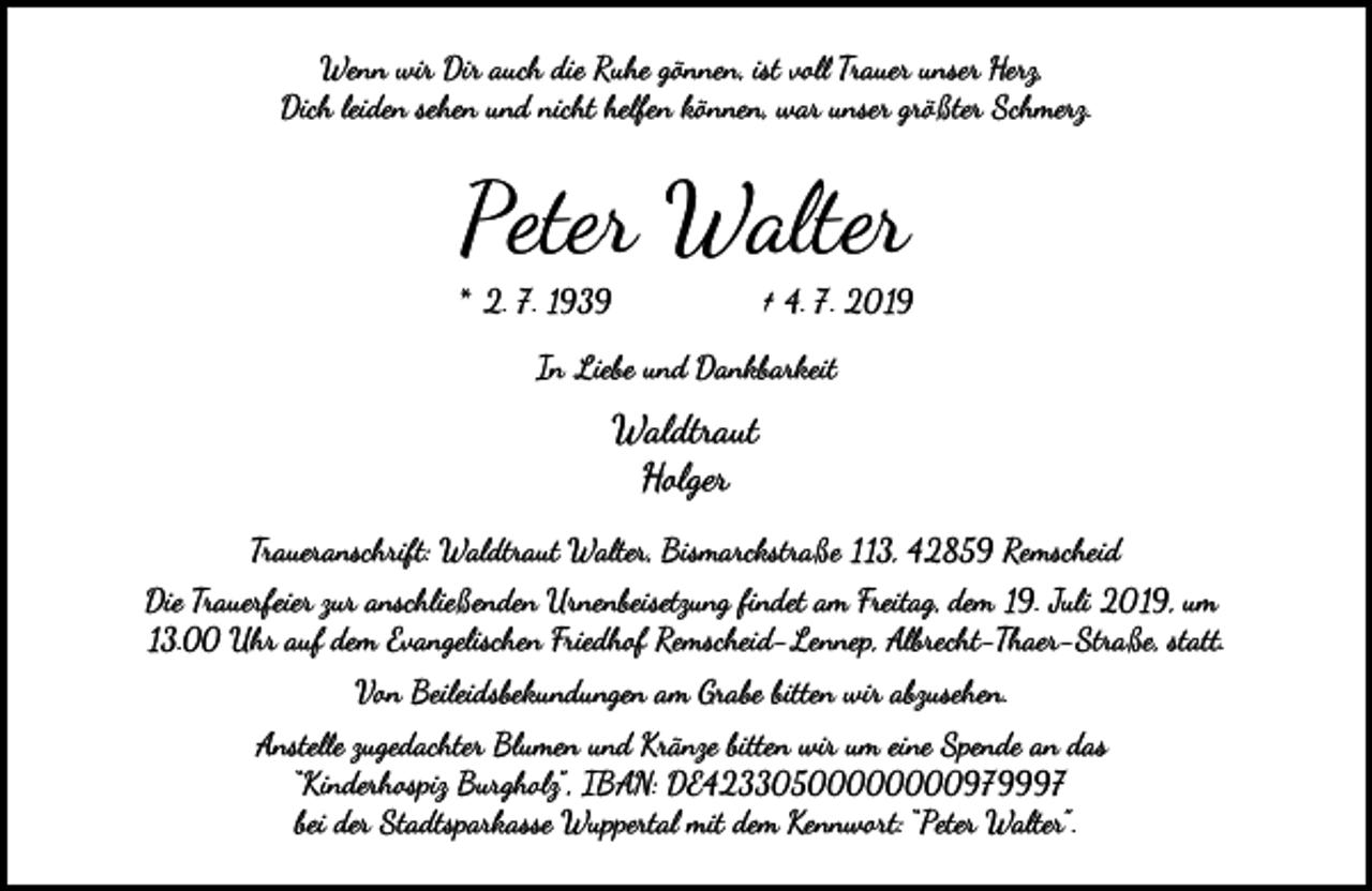 <p>Wenn wir Dir auch die Ruhe gönnen, ist vo� Trauer unser Herz,<br />Dich leiden sehen und nicht helfen können, war unser größter Schmerz.</p><p>Peter Walter</p><p>* 2. 7. 1939</p><p>† 4. 7. 2019</p><p>In Liebe und Dankbarkeit</p><p>Waldtraut<br />Holger<br />Traueranschrift: Waldtraut Walter, Bismarckstraße 113, 42859 Remscheid<br />Die Trauerfeier zur anschließenden Urnenbeisetzung ﬁndet am Freitag, dem 19. Juli 2019, um<br />13.00 Uhr auf dem Evangelischen Friedhof Remscheid-Lennep, Al�echt-Thaer-Straße, statt.<br />Von Beileidsbekundungen am Grabe bitten wir abzusehen.<br />Anste�e zugedachter Blumen und Kränze bitten wir um eine Spende an das<br />“Kinderhospiz Burgholz”, IBAN: DE42330500000000979997<br />bei der Stadtsparkasse Wuppertal mit dem Kennw�t: “Peter Walter”.</p>