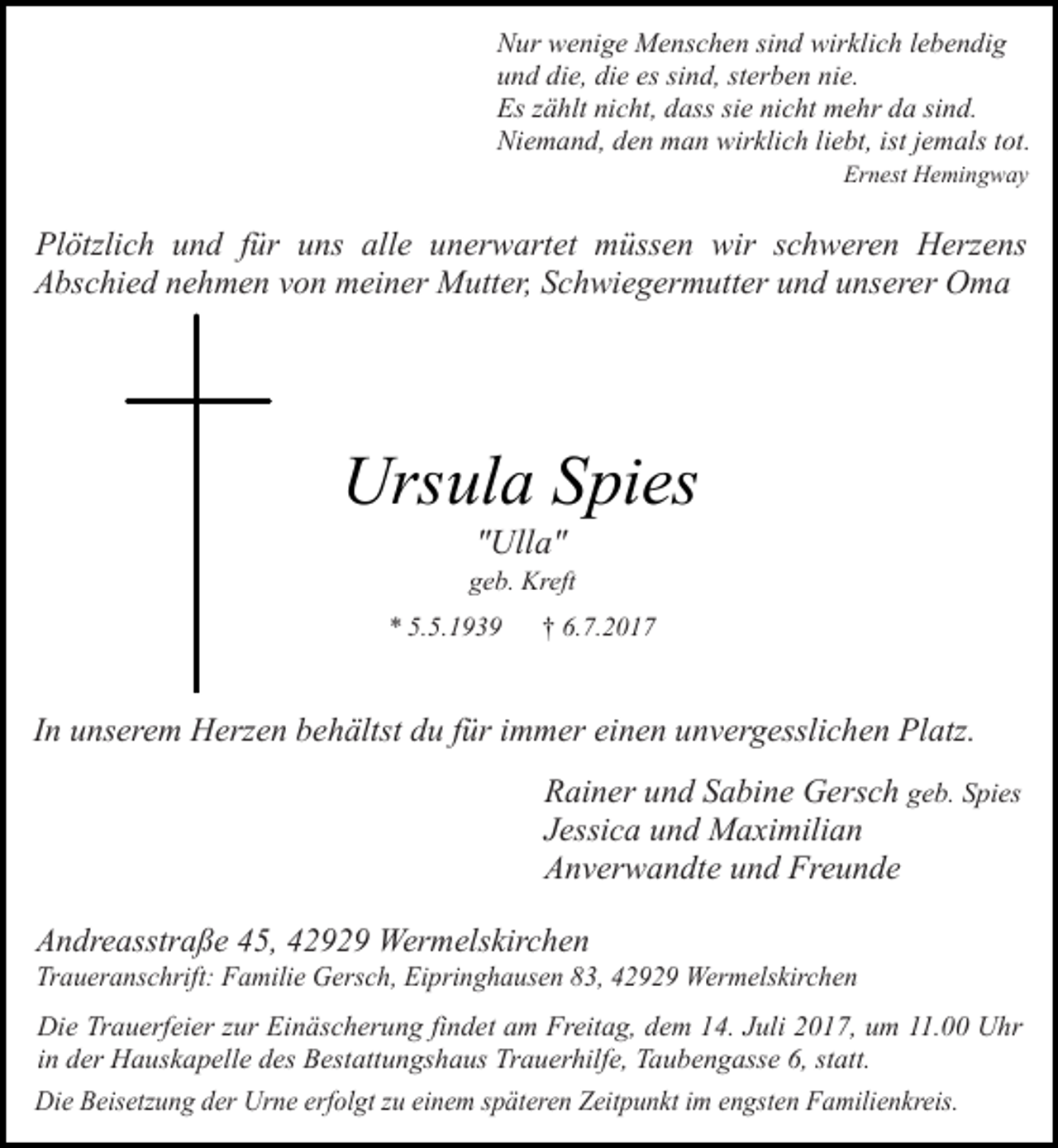 <p>Nur wenige Menschen sind wirklich lebendig<br />und die, die es sind, sterben nie.<br />Es zählt nicht, dass sie nicht mehr da sind.<br />Niemand, den man wirklich liebt, ist jemals tot.<br />Ernest Hemingway</p><p>Plötzlich und für uns alle unerwartet müssen wir schweren Herzens<br />Abschied nehmen von meiner Mutter, Schwiegermutter und unserer Oma</p><p>Ursula Spies<br />"Ulla"</p><p>geb. Kreft<br />* 5.5.1939</p><p>† 6.7.2017</p><p>In unserem Herzen behältst du für immer einen unvergesslichen Platz.<br />Rainer und Sabine Gersch geb. Spies<br />Jessica und Maximilian<br />Anverwandte und Freunde<br />Andreasstraße 45, 42929 Wermelskirchen</p><p>Traueranschrift: Familie Gersch, Eipringhausen 83, 42929 Wermelskirchen</p><p>Die Trauerfeier zur Einäscherung findet am Freitag, dem 14. Juli 2017, um 11.00 Uhr<br />in der Hauskapelle des Bestattungshaus Trauerhilfe, Taubengasse 6, statt.<br />Die Beisetzung der Urne erfolgt zu einem späteren Zeitpunkt im engsten Familienkreis.</p>