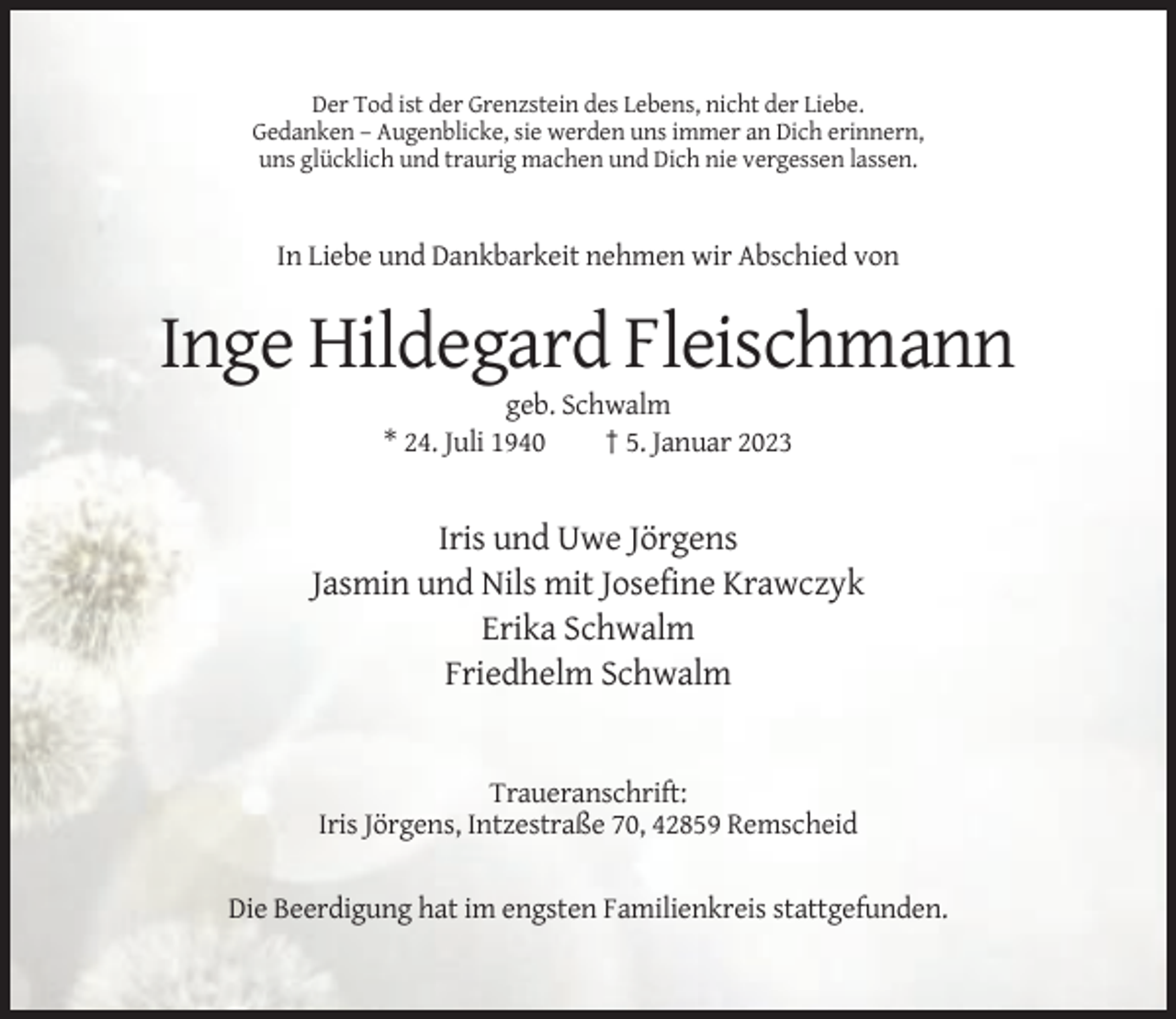 <p>Der Tod ist der Grenzstein des Lebens, nicht der Liebe.<br />Gedanken – Augenblicke, sie werden uns immer an Dich erinnern,<br />uns glücklich und traurig machen und Dich nie vergessen lassen.</p><p>In Liebe und Dankbarkeit nehmen wir Abschied von</p><p>Inge Hildegard Fleischmann<br />geb. Schwalm<br />* 24. Juli 1940<br />† 5. Januar 2023</p><p>Iris und Uwe Jörgens<br />Jasmin und Nils mit Josefine Krawczyk<br />Erika Schwalm<br />Friedhelm Schwalm</p><p>Traueranschrift:<br />Iris Jörgens, Intzestraße 70, 42859 Remscheid<br />Die Beerdigung hat im engsten Familienkreis stattgefunden.</p>