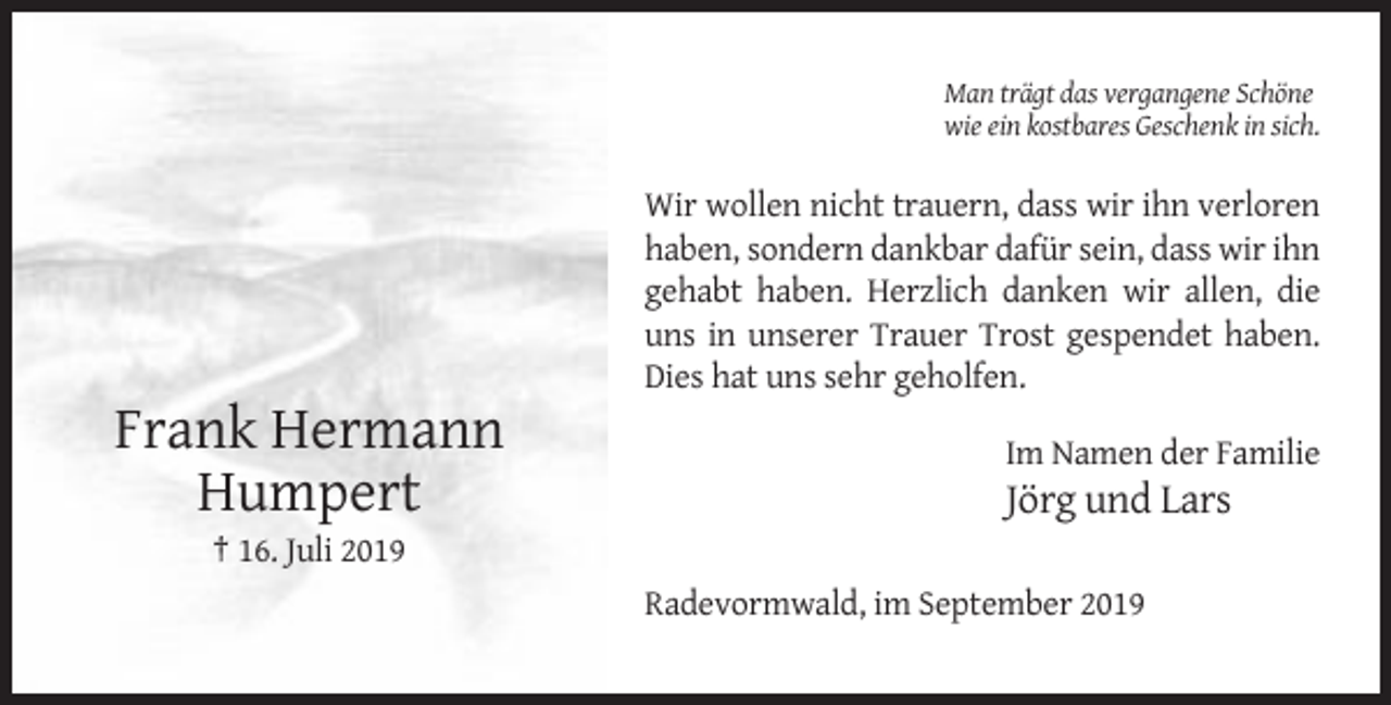 <p>Man trägt das vergangene Schöne<br />wie ein kostbares Geschenk in sich.</p><p>Wir wollen nicht trauern, dass wir ihn verloren<br />haben, sondern dankbar dafür sein, dass wir ihn<br />gehabt haben. Herzlich danken wir allen, die<br />uns in unserer Trauer Trost gespendet haben.<br />Dies hat uns sehr geholfen.</p><p>Frank Hermann<br />Humpert</p><p>Im Namen der Familie</p><p>Jörg und Lars</p><p>† 16. Juli 2019<br />Radevormwald, im September 2019</p>