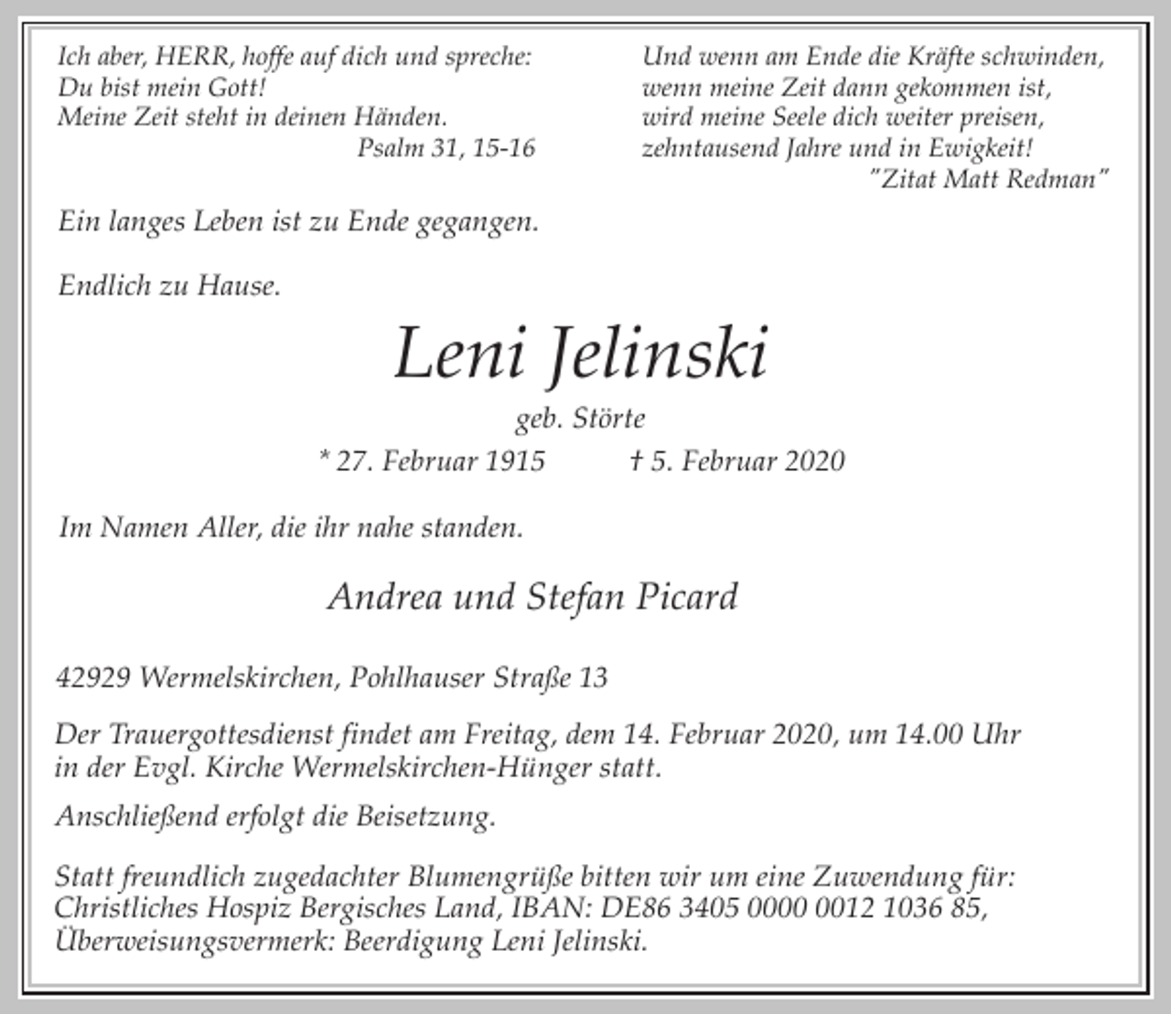 <p>Ich aber, HERR, hoffe auf dich und spreche:<br />Du bist mein Gott!<br />Meine Zeit steht in deinen Händen.<br />Psalm 31, 15-16</p><p>Und wenn am Ende die Kräfte schwinden,<br />wenn meine Zeit dann gekommen ist,<br />wird meine Seele dich weiter preisen,<br />zehntausend Jahre und in Ewigkeit!<br />"Zitat Matt Redman"</p><p>Ein langes Leben ist zu Ende gegangen.<br />Endlich zu Hause.</p><p>Leni Jelinski</p><p>geb. Störte<br />* 27. Februar 1915<br />† 5. Februar 2020<br />Im Namen Aller, die ihr nahe standen.</p><p>Andrea und Stefan Picard<br />42929 Wermelskirchen, Pohlhauser Straße 13<br />Der Trauergottesdienst findet am Freitag, dem 14. Februar 2020, um 14.00 Uhr<br />in der Evgl. Kirche Wermelskirchen-Hünger statt.<br />Anschließend erfolgt die Beisetzung.<br />Statt freundlich zugedachter Blumengrüße bitten wir um eine Zuwendung für:<br />Christliches Hospiz Bergisches Land, IBAN: DE86 3405 0012 1036 85,<br />Überweisungsvermerk: Beerdigung Leni Jelinski.</p>
