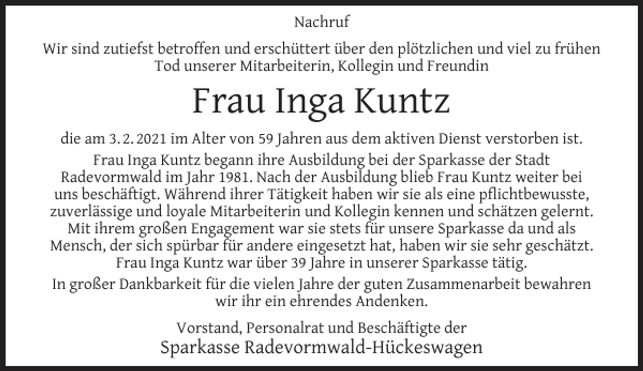 <p>Nachruf<br />Wir sind zutiefst betroffen und erschüttert über den plötzlichen und viel zu frühen<br />Tod unserer Mitarbeiterin, Kollegin und Freundin</p><p>Frau Inga Kuntz</p><p>die am 3. 2. 2021 im Alter von 59 Jahren aus dem aktiven Dienst verstorben ist.<br />Frau Inga Kuntz begann ihre Ausbildung bei der Sparkasse der Stadt<br />Radevormwald im Jahr 1981. Nach der Ausbildung blieb Frau Kuntz weiter bei<br />uns beschäftigt. Während ihrer Tätigkeit haben wir sie als eine pﬂichtbewusste,<br />zuverlässige und loyale Mitarbeiterin und Kollegin kennen und schätzen gelernt.<br />Mit ihrem großen Engagement war sie stets für unsere Sparkasse da und als<br />Mensch, der sich spürbar für andere eingesetzt hat, haben wir sie sehr geschätzt.<br />Frau Inga Kuntz war über 39 Jahre in unserer Sparkasse tätig.<br />In großer Dankbarkeit für die vielen Jahre der guten Zusammenarbeit bewahren<br />wir ihr ein ehrendes Andenken.<br />Vorstand, Personalrat und Beschäftigte der</p><p>Sparkasse Radevormwald-Hückeswagen</p>