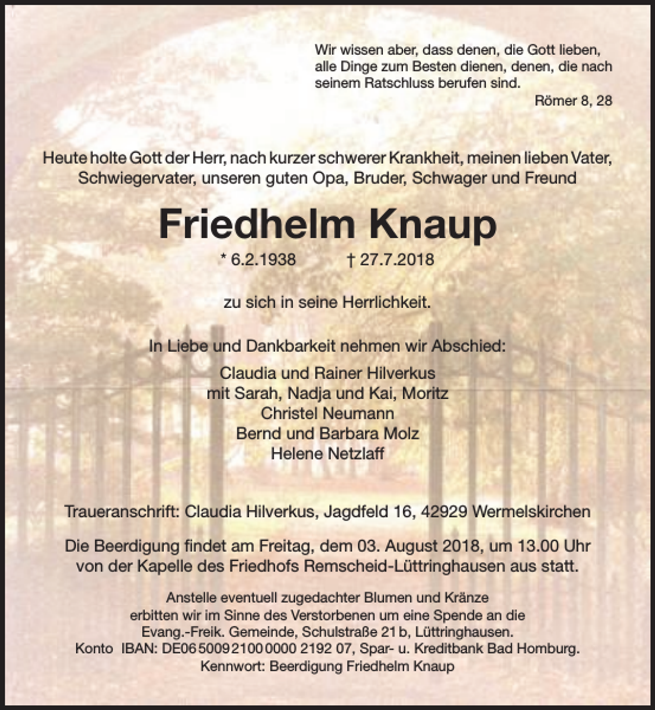 <p>Wir wissen aber, dass denen, die Gott lieben,<br />alle Dinge zum Besten dienen, denen, die nach<br />seinem Ratschluss berufen sind.<br />Römer 8, 28</p><p>Heute holte Gott der Herr, nach kurzer schwerer Krankheit, meinen lieben Vater,<br />Schwiegervater, unseren guten Opa, Bruder, Schwager und Freund</p><p>Friedhelm Knaup<br />* 6.2.1938</p><p>† 27.7.2018</p><p>zu sich in seine Herrlichkeit.<br />In Liebe und Dankbarkeit nehmen wir Abschied:<br />Claudia und Rainer Hilverkus<br />mit Sarah, Nadja und Kai, Moritz<br />Christel Neumann<br />Bernd und Barbara Molz<br />Helene Netzlaff<br />Traueranschrift: Claudia Hilverkus, Jagdfeld 16, 42929 Wermelskirchen<br />Die Beerdigung ﬁndet am Freitag, dem 03. August 2018, um 13.00 Uhr<br />von der Kapelle des Friedhofs Remscheid-Lüttringhausen aus statt.<br />Anstelle eventuell zugedachter Blumen und Kränze<br />erbitten wir im Sinne des Verstorbenen um eine Spende an die<br />Evang.-Freik. Gemeinde, Schulstraße 21 b, Lüttringhausen.<br />Konto IBAN: DE06 5009 2100 2192 07, Spar- u. Kreditbank Bad Homburg.<br />Kennwort: Beerdigung Friedhelm Knaup</p>