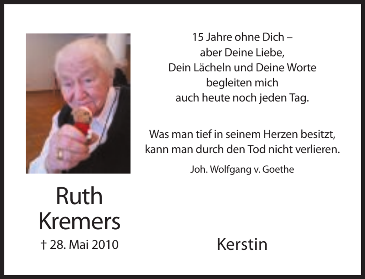 <p>15 Jahre ohne Dich –<br />aber Deine Liebe,<br />Dein Lächeln und Deine Worte<br />begleiten mich<br />auch heute noch jeden Tag.<br />Was man tief in seinem Herzen besitzt,<br />kann man durch den Tod nicht verlieren.<br />Joh. Wolfgang v. Goethe</p><p>Ruth<br />Kremers<br />† 28. Mai 2010</p><p>Kerstin</p>