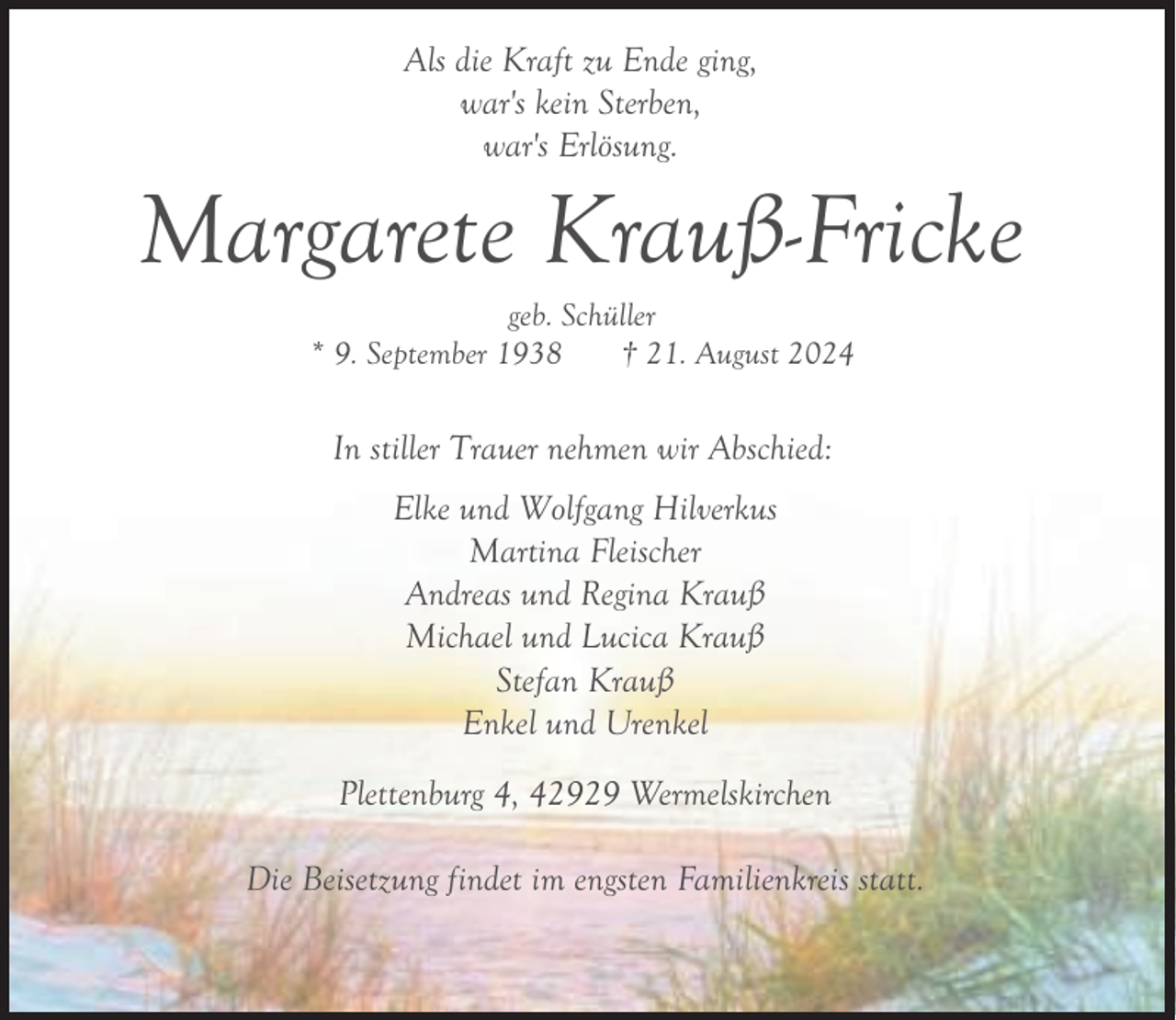 <p>Als die Kraft zu Ende ging,<br />war's kein Sterben,<br />war's Erlösung.</p><p>Margarete Krauß-Fricke<br />geb. Schüller<br />* 9. September 1938<br />† 21. August 2024</p><p>In stiller Trauer nehmen wir Abschied:<br />Elke und Wolfgang Hilverkus<br />Martina Fleischer<br />Andreas und Regina Krauß<br />Michael und Lucica Krauß<br />Stefan Krauß<br />Enkel und Urenkel<br />Plettenburg 4, 42929 Wermelskirchen<br />Die Beisetzung findet im engsten Familienkreis statt.</p>