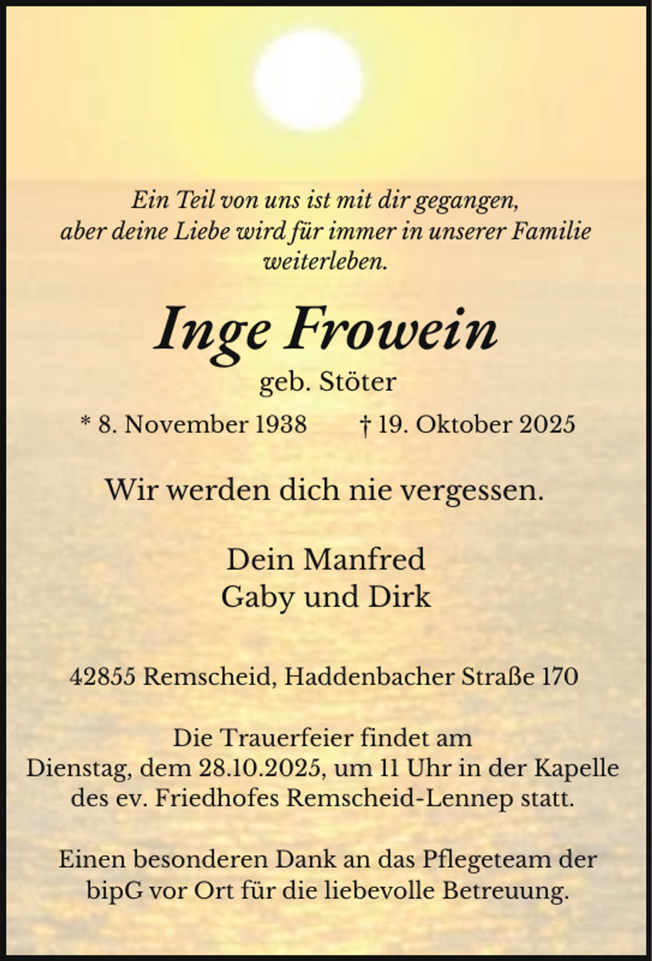 <p>Ein Teil von uns ist mit dir gegangen,<br />aber deine Liebe wird für immer in unserer Familie<br />weiterleben.</p><p>Inge Frowein<br />geb. Stöter</p><p>* 8. November 1938</p><p>† 19. Oktober 2025</p><p>Wir werden dich nie vergessen.<br />Dein Manfred<br />Gaby und Dirk<br />42855 Remscheid, Haddenbacher Straße 170<br />Die Trauerfeier findet am<br />Dienstag, dem 28.10.2025, um 11 Uhr in der Kapelle<br />des ev. Friedhofes Remscheid-Lennep statt.<br />Einen besonderen Dank an das Pflegeteam der<br />bipG vor Ort für die liebevolle Betreuung.</p>