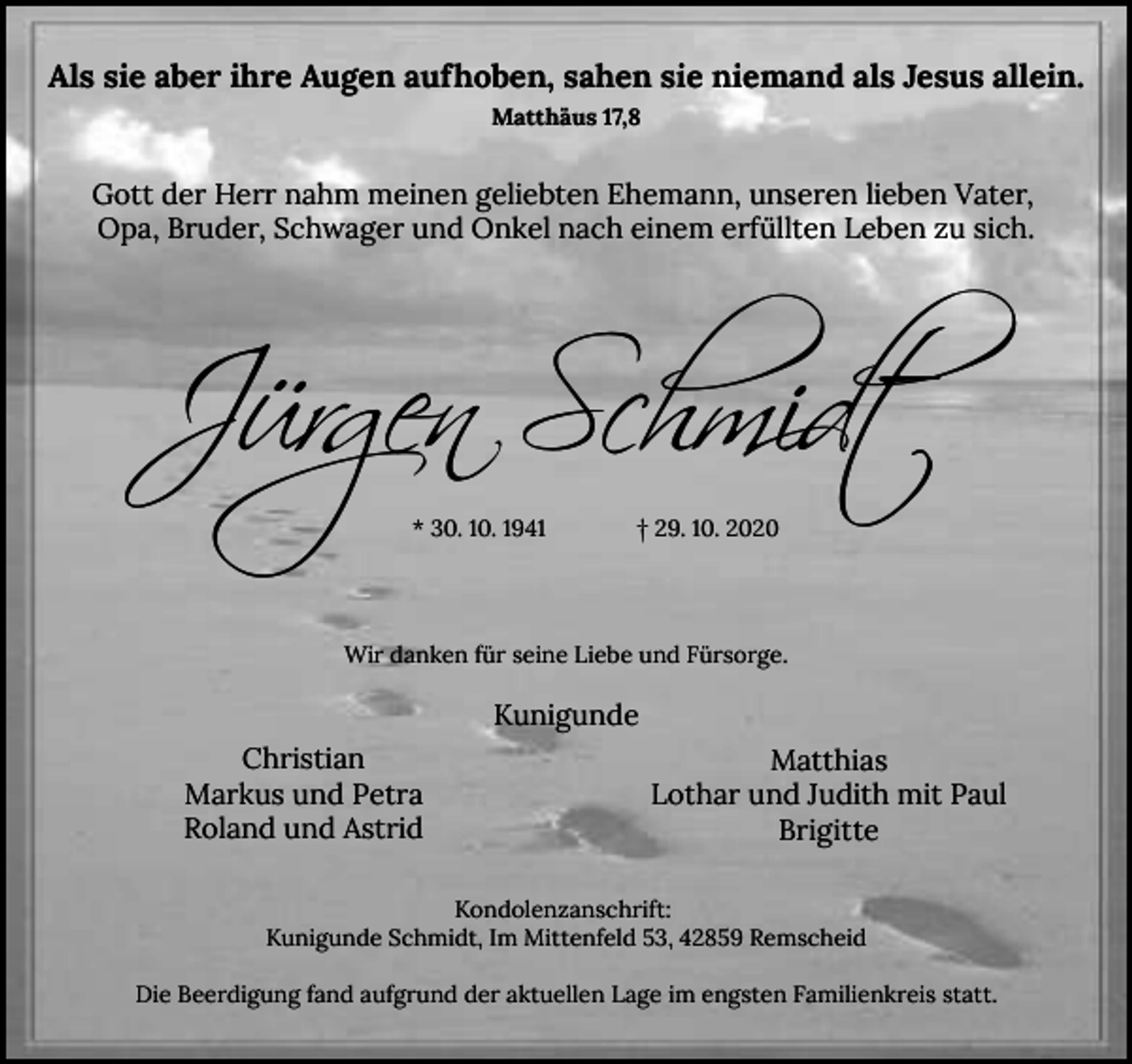 <p>Als sie aber ihre Augen aufhoben, sahen sie niemand als Jesus allein.<br />Matthäus 17,8</p><p>Gott der Herr nahm meinen geliebten Ehemann, unseren lieben Vater,<br />Opa, Bruder, Schwager und Onkel nach einem erfüllten Leben zu sich.</p><p>Jürgen Schmidt<br />* 30. 10. 1941</p><p>† 29. 10. 2020</p><p>Wir danken für seine Liebe und Fürsorge.</p><p>Kunigunde<br />Christian<br />Markus und Petra<br />Roland und Astrid</p><p>Matthias<br />Lothar und Judith mit Paul<br />Brigitte</p><p>Kondolenzanschrift:<br />Kunigunde Schmidt, Im Mittenfeld 53, 42859 Remscheid<br />Die Beerdigung fand aufgrund der aktuellen Lage im engsten Familienkreis statt.</p>