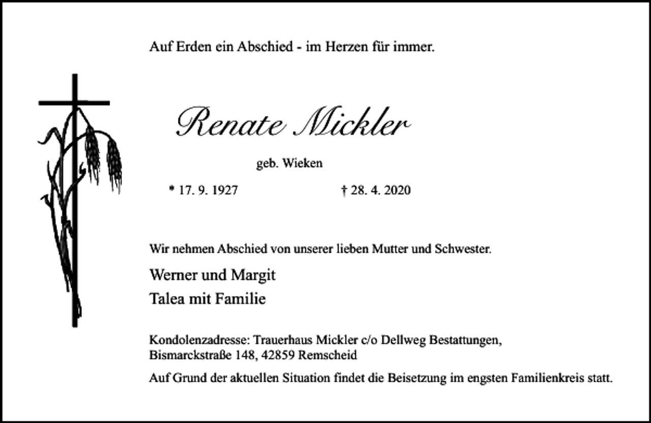 <p>Auf Erden ein Abschied - im Herzen für immer.</p><p>Renate Mickler<br />geb. Wieken<br />* 17. 9. 1927</p><p>† 28. 4. 2020</p><p>Wir nehmen Abschied von unserer lieben Mutter und Schwester.</p><p>Werner und Margit<br />Talea mit Familie<br />Kondolenzadresse: Trauerhaus Mickler c/o Dellweg Bestattungen,<br />Bismarckstraße 148, 42859 Remscheid<br />Auf Grund der aktuellen Situation findet die Beisetzung im engsten Familienkreis statt.</p>