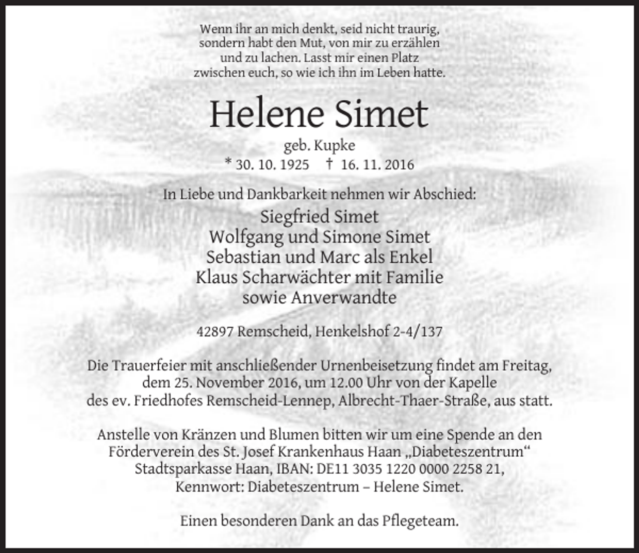 <p>Wenn ihr an mich denkt, seid nicht traurig,<br />sondern habt den Mut, von mir zu erzählen<br />und zu lachen. Lasst mir einen Platz<br />zwischen euch, so wie ich ihn im Leben hatte.</p><p>Helene Simet<br />geb. Kupke<br />* 30. 10. 1925 † 16. 11. 2016<br />In Liebe und Dankbarkeit nehmen wir Abschied:</p><p>Siegfried Simet<br />Wolfgang und Simone Simet<br />Sebastian und Marc als Enkel<br />Klaus Scharwächter mit Familie<br />sowie Anverwandte<br />42897 Remscheid, Henkelshof 2-4/137<br />Die Trauerfeier mit anschließender Urnenbeisetzung findet am Freitag,<br />dem 25. November 2016, um 12.00 Uhr von der Kapelle<br />des ev. Friedhofes Remscheid-Lennep, Albrecht-Thaer-Straße, aus statt.<br />Anstelle von Kränzen und Blumen bitten wir um eine Spende an den<br />Förderverein des St. Josef Krankenhaus Haan „Diabeteszentrum“<br />Stadtsparkasse Haan, IBAN: DE11 3035 122000 2258 21,<br />Kennwort: Diabeteszentrum – Helene Simet.<br />Einen besonderen Dank an das Pflegeteam.</p>