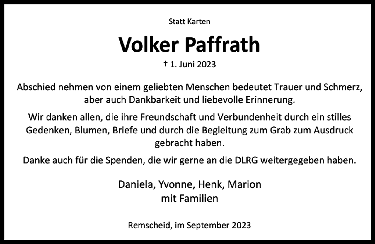 <p>Statt Karten</p><p>Volker Paffrath<br />† 1. Juni 2023</p><p>Abschied nehmen von einem geliebten Menschen bedeutet Trauer und Schmerz,<br />aber auch Dankbarkeit und liebevolle Erinnerung.<br />Wir danken allen, die ihre Freundschaft und Verbundenheit durch ein stilles<br />Gedenken, Blumen, Briefe und durch die Begleitung zum Grab zum Ausdruck<br />gebracht haben.<br />Danke auch für die Spenden, die wir gerne an die DLRG weitergegeben haben.</p><p>Daniela, Yvonne, Henk, Marion<br />mit Familien<br />Remscheid, im September 2023</p>