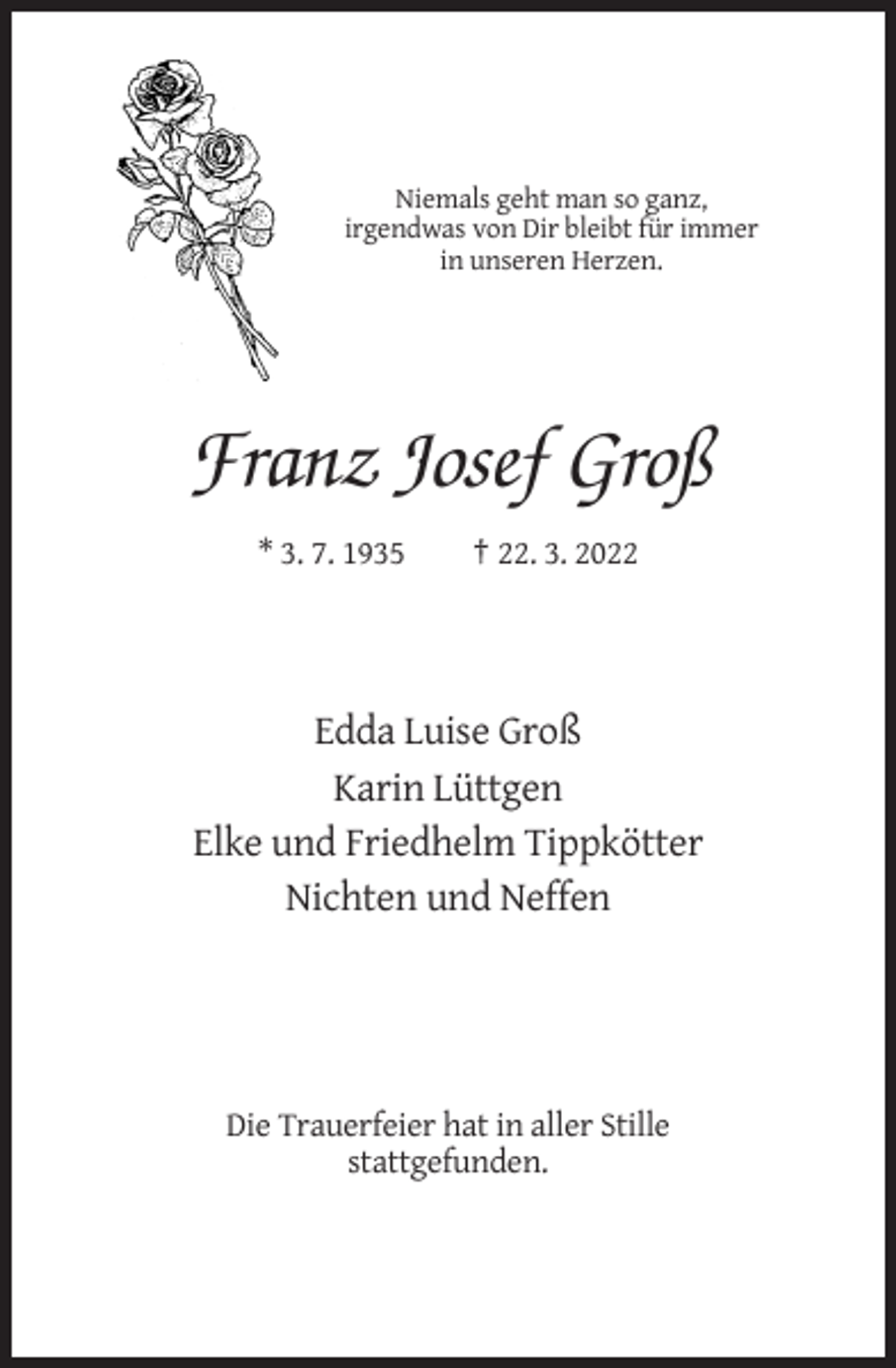 <p>Niemals geht man so ganz,<br />irgendwas von Dir bleibt für immer<br />in unseren Herzen.</p><p>Franz Josef Groß<br />* 3. 7. 1935</p><p>† 22. 3. 2022</p><p>Edda Luise Groß<br />Karin Lüttgen<br />Elke und Friedhelm Tippkötter<br />Nichten und Neffen</p><p>Die Trauerfeier hat in aller Stille<br />stattgefunden.</p>