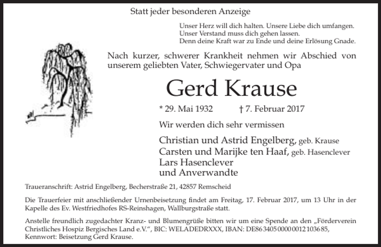 <p>Statt jeder besonderen Anzeige<br />Unser Herz will dich halten. Unsere Liebe dich umfangen.<br />Unser Verstand muss dich gehen lassen.<br />Denn deine Kraft war zu Ende und deine Erlösung Gnade.</p><p>Nach kurzer, schwerer Krankheit nehmen wir Abschied von<br />unserem geliebten Vater, Schwiegervater und Opa</p><p>Gerd Krause</p><p>* 29. Mai 1932</p><p>† 7. Februar 2017</p><p>Wir werden dich sehr vermissen</p><p>Christian und Astrid Engelberg, geb. Krause<br />Carsten und Marijke ten Haaf, geb. Hasenclever<br />Lars Hasenclever<br />und Anverwandte<br />Traueranschrift: Astrid Engelberg, Becherstraße 21, 42857 Remscheid<br />Die Trauerfeier mit anschließender Urnenbeisetzung findet am Freitag, 17. Februar 2017, um 13 Uhr in der<br />Kapelle des Ev. Westfriedhofes RS-Reinshagen, Wallburgstraße statt.<br />Anstelle freundlich zugedachter Kranz- und Blumengrüße bitten wir um eine Spende an den „Förderverein<br />Christliches Hospiz Bergisches Land e.V.“, BIC: WELADEDRXXX, IBAN: DE86 3405 0012 1036 85,<br />Kennwort: Beisetzung Gerd Krause.</p>