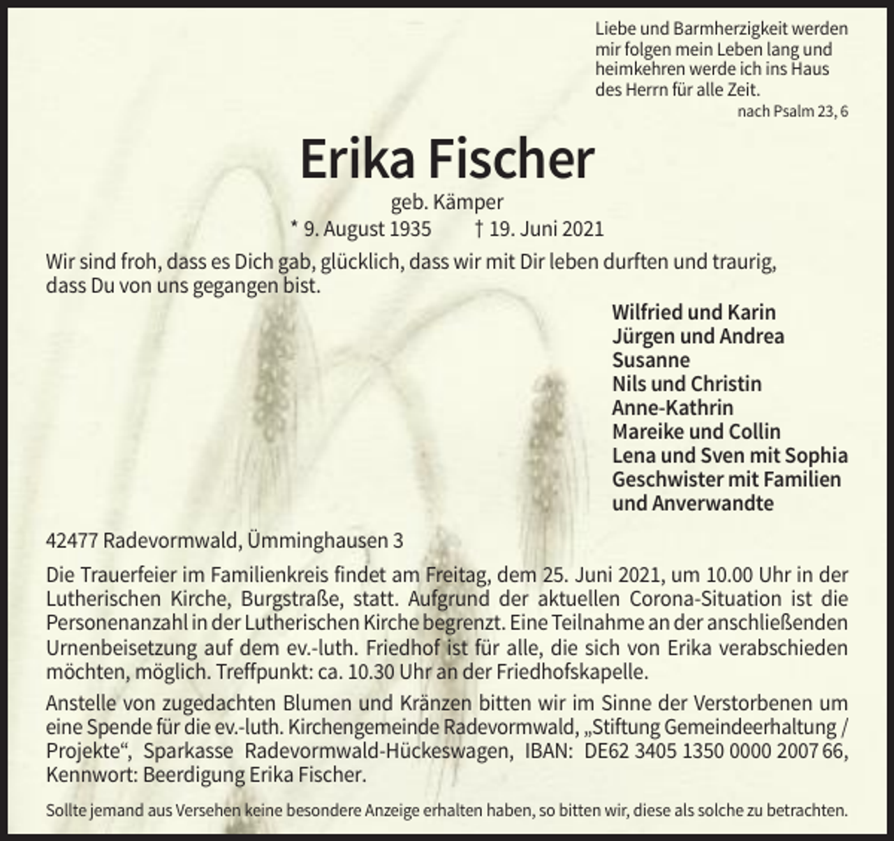 <p>Liebe und Barmherzigkeit werden<br />mir folgen mein Leben lang und<br />heimkehren werde ich ins Haus<br />des Herrn für alle Zeit.<br />nach Psalm 23, 6</p><p>Erika Fischer<br />geb. Kämper<br />* 9. August 1935<br />† 19. Juni 2021<br />Wir sind froh, dass es Dich gab, glücklich, dass wir mit Dir leben durften und traurig,<br />dass Du von uns gegangen bist.<br />Wilfried und Karin<br />Jürgen und Andrea<br />Susanne<br />Nils und Christin<br />Anne-Kathrin<br />Mareike und Collin<br />Lena und Sven mit Sophia<br />Geschwister mit Familien<br />und Anverwandte<br />42477 Radevormwald, Ümminghausen 3<br />Die Trauerfeier im Familienkreis findet am Freitag, dem 25. Juni 2021, um 10.00 Uhr in der<br />Lutherischen Kirche, Burgstraße, statt. Aufgrund der aktuellen Corona-Situation ist die<br />Personenanzahl in der Lutherischen Kirche begrenzt. Eine Teilnahme an der anschließenden<br />Urnenbeisetzung auf dem ev.-luth. Friedhof ist für alle, die sich von Erika verabschieden<br />möchten, möglich. Treffpunkt: ca. 10.30 Uhr an der Friedhofskapelle.<br />Anstelle von zugedachten Blumen und Kränzen bitten wir im Sinne der Verstorbenen um<br />eine Spende für die ev.-luth. Kirchengemeinde Radevormwald, „Stiftung Gemeindeerhaltung /<br />Projekte“, Sparkasse Radevormwald-Hückeswagen, IBAN: DE62 3405 135000 2007 66,<br />Kennwort: Beerdigung Erika Fischer.<br />Sollte jemand aus Versehen keine besondere Anzeige erhalten haben, so bitten wir, diese als solche zu betrachten.</p>