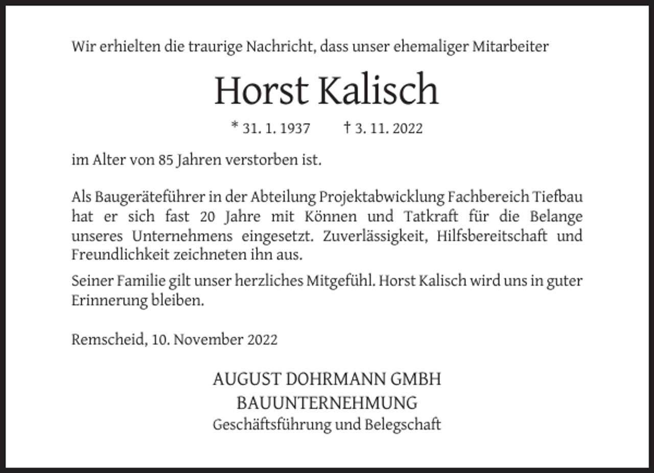 <p>Wir erhielten die traurige Nachricht, dass unser ehemaliger Mitarbeiter</p><p>Horst Kalisch<br />* 31. 1. 1937</p><p>† 3. 11. 2022</p><p>im Alter von 85 Jahren verstorben ist.<br />Als Baugeräteführer in der Abteilung Projektabwicklung Fachbereich Tiefbau<br />hat er sich fast 20 Jahre mit Können und Tatkraft für die Belange<br />unseres Unternehmens eingesetzt. Zuverlässigkeit, Hilfsbereitschaft und<br />Freundlichkeit zeichneten ihn aus.<br />Seiner Familie gilt unser herzliches Mitgefühl. Horst Kalisch wird uns in guter<br />Erinnerung bleiben.<br />Remscheid, 10. November 2022</p><p>AUGUST DOHRMANN GMBH<br />BAUUNTERNEHMUNG<br />Geschäftsführung und Belegschaft</p>