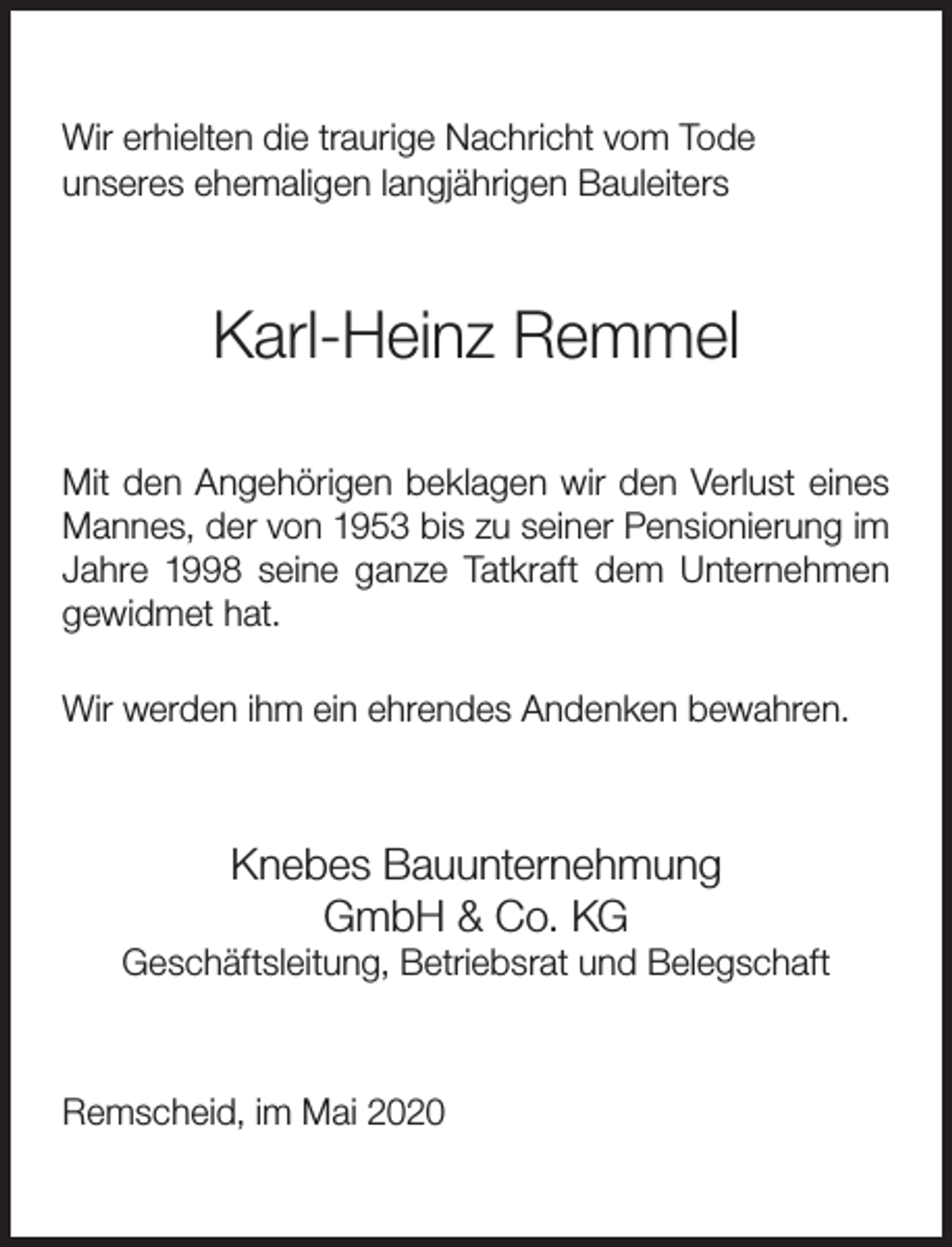 <p>Wir erhielten die traurige Nachricht vom Tode<br />unseres ehemaligen langjährigen Bauleiters</p><p>Karl-Heinz Remmel<br />Mit den Angehörigen beklagen wir den Verlust eines<br />Mannes, der von 1953 bis zu seiner Pensionierung im<br />Jahre 1998 seine ganze Tatkraft dem Unternehmen<br />gewidmet hat.<br />Wir werden ihm ein ehrendes Andenken bewahren.</p><p>Knebes Bauunternehmung<br />GmbH &amp; Co. KG</p><p>Geschäftsleitung, Betriebsrat und Belegschaft</p><p>Remscheid, im Mai 2020</p>