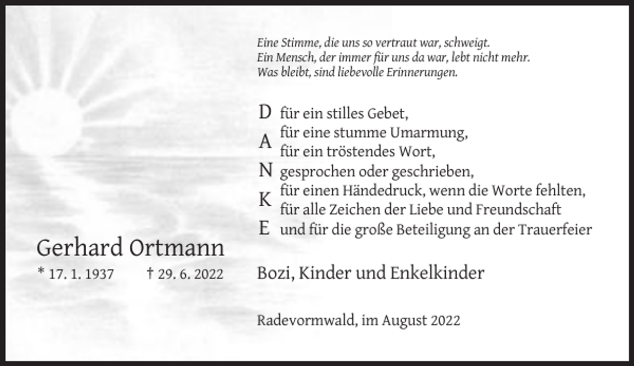 <p>Eine Stimme, die uns so vertraut war, schweigt.<br />Ein Mensch, der immer für uns da war, lebt nicht mehr.<br />Was bleibt, sind liebevolle Erinnerungen.</p><p>D für ein stilles Gebet,<br />eine stumme Umarmung,<br />A für<br />für ein tröstendes Wort,<br />N gesprochen oder geschrieben,<br />einen Händedruck, wenn die Worte fehlten,<br />K für<br />für alle Zeichen der Liebe und Freundschaft<br />E und für die große Beteiligung an der Trauerfeier</p><p>Gerhard Ortmann<br />* 17. 1. 1937</p><p>† 29. 6. 2022</p><p>Bozi, Kinder und Enkelkinder<br />Radevormwald, im August 2022</p>