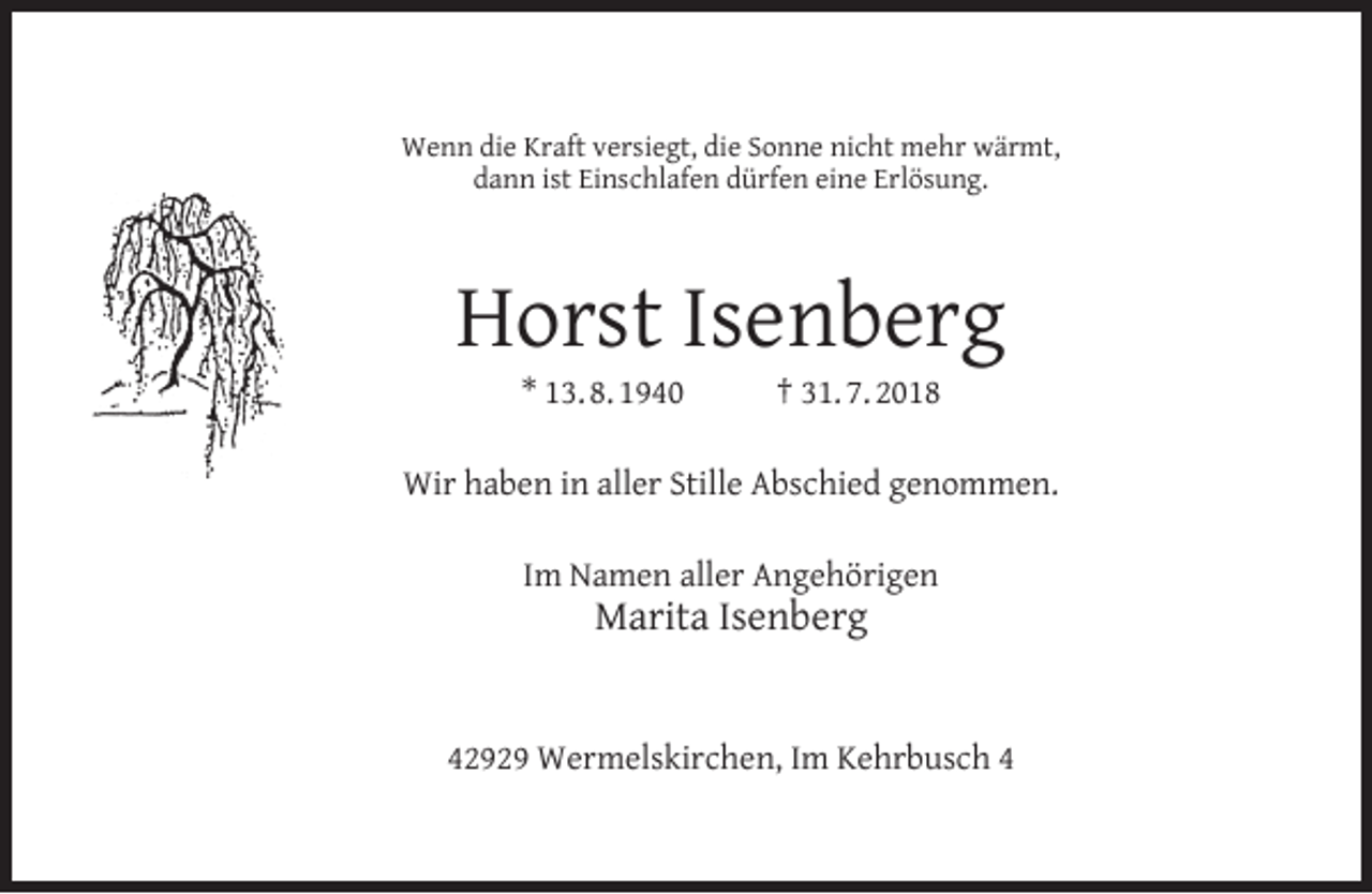 <p>Wenn die Kraft versiegt, die Sonne nicht mehr wärmt,<br />dann ist Einschlafen dürfen eine Erlösung.</p><p>Horst Isenberg<br />* 13. 8. 1940</p><p>† 31. 7. 2018</p><p>Wir haben in aller Stille Abschied genommen.<br />Im Namen aller Angehörigen</p><p>Marita Isenberg</p><p>42929 Wermelskirchen, Im Kehrbusch 4</p>