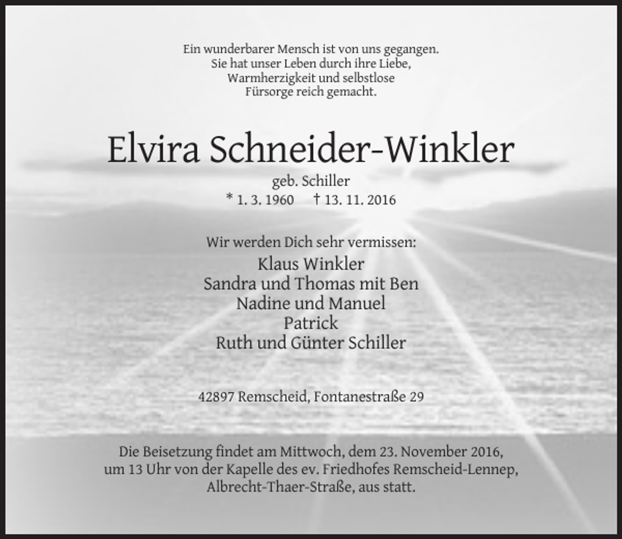 <p>Ein wunderbarer Mensch ist von uns gegangen.<br />Sie hat unser Leben durch ihre Liebe,<br />Warmherzigkeit und selbstlose<br />Fürsorge reich gemacht.</p><p>Elvira Schneider-Winkler<br />geb. Schiller<br />* 1. 3. 1960 † 13. 11. 2016<br />Wir werden Dich sehr vermissen:</p><p>Klaus Winkler<br />Sandra und Thomas mit Ben<br />Nadine und Manuel<br />Patrick<br />Ruth und Günter Schiller<br />42897 Remscheid, Fontanestraße 29</p><p>Die Beisetzung findet am Mittwoch, dem 23. November 2016,<br />um 13 Uhr von der Kapelle des ev. Friedhofes Remscheid-Lennep,<br />Albrecht-Thaer-Straße, aus statt.</p>