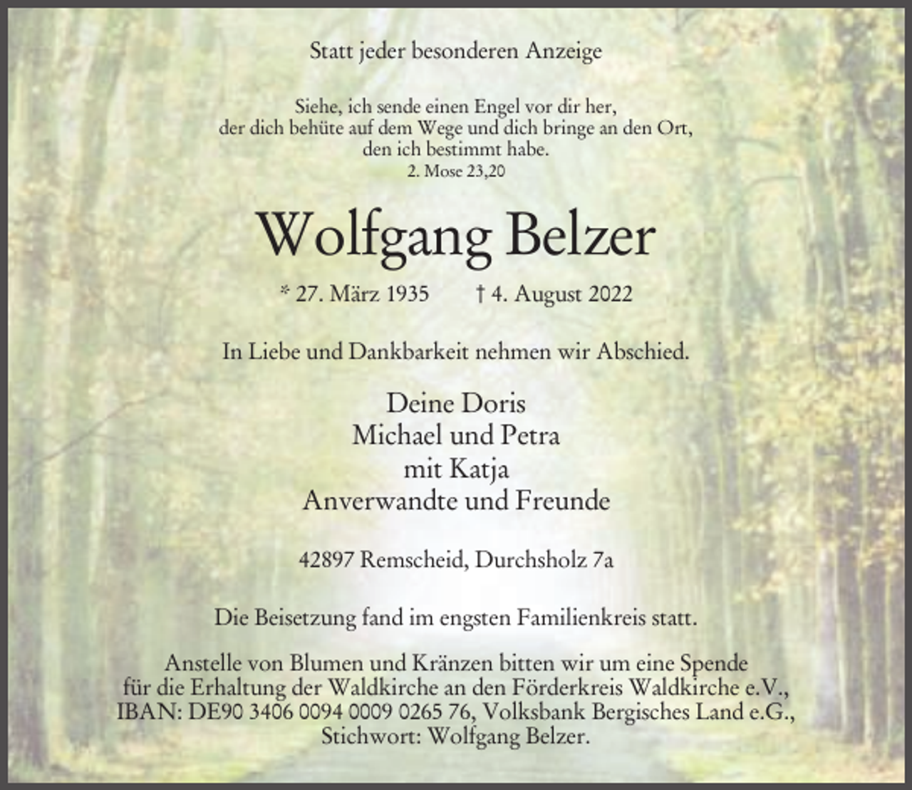 <p>Statt jeder besonderen Anzeige<br />Siehe, ich sende einen Engel vor dir her,<br />der dich behüte auf dem Wege und dich bringe an den Ort,<br />den ich bestimmt habe.<br />2. Mose 23,20</p><p>Wolfgang Belzer<br />* 27. März 1935</p><p>† 4. August 2022</p><p>In Liebe und Dankbarkeit nehmen wir Abschied.</p><p>Deine Doris<br />Michael und Petra<br />mit Katja<br />Anverwandte und Freunde<br />42897 Remscheid, Durchsholz 7a<br />Die Beisetzung fand im engsten Familienkreis statt.<br />Anstelle von Blumen und Kränzen bitten wir um eine Spende<br />für die Erhaltung der Waldkirche an den Förderkreis Waldkirche e.V.,<br />IBAN: DE90 3406 0094 0009 0265 76, Volksbank Bergisches Land e.G.,<br />Stichwort: Wolfgang Belzer.</p>