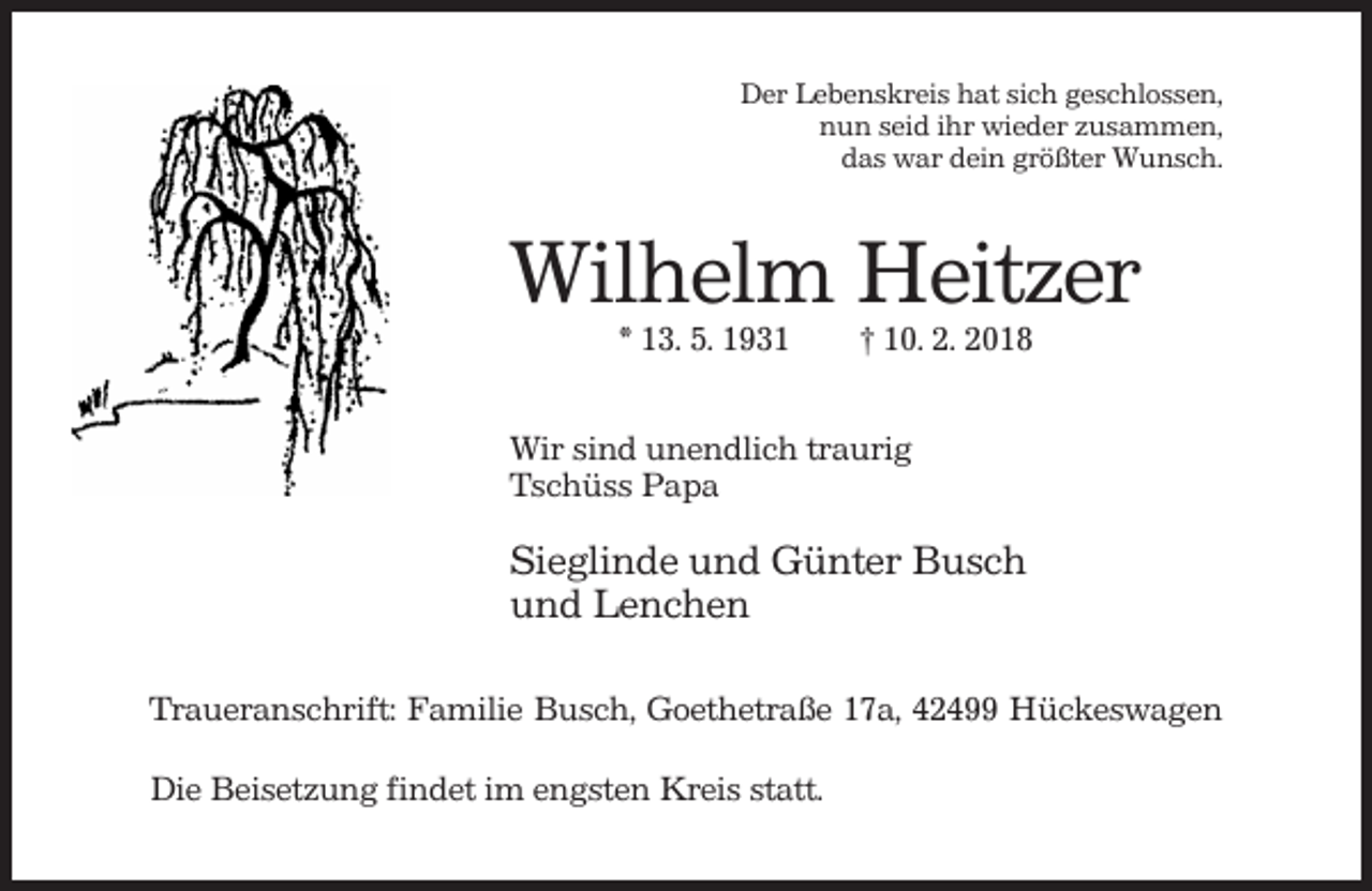 <p>Der Lebenskreis hat sich geschlossen,<br />nun seid ihr wieder zusammen,<br />das war dein größter Wunsch.</p><p>Wilhelm Heitzer<br />* 13. 5. 1931</p><p>† 10. 2. 2018</p><p>Wir sind unendlich traurig<br />Tschüss Papa</p><p>Sieglinde und Günter Busch<br />und Lenchen<br />Traueranschrift: Familie Busch, Goethetraße 17a, 42499 Hückeswagen<br />Die Beisetzung findet im engsten Kreis statt.</p>