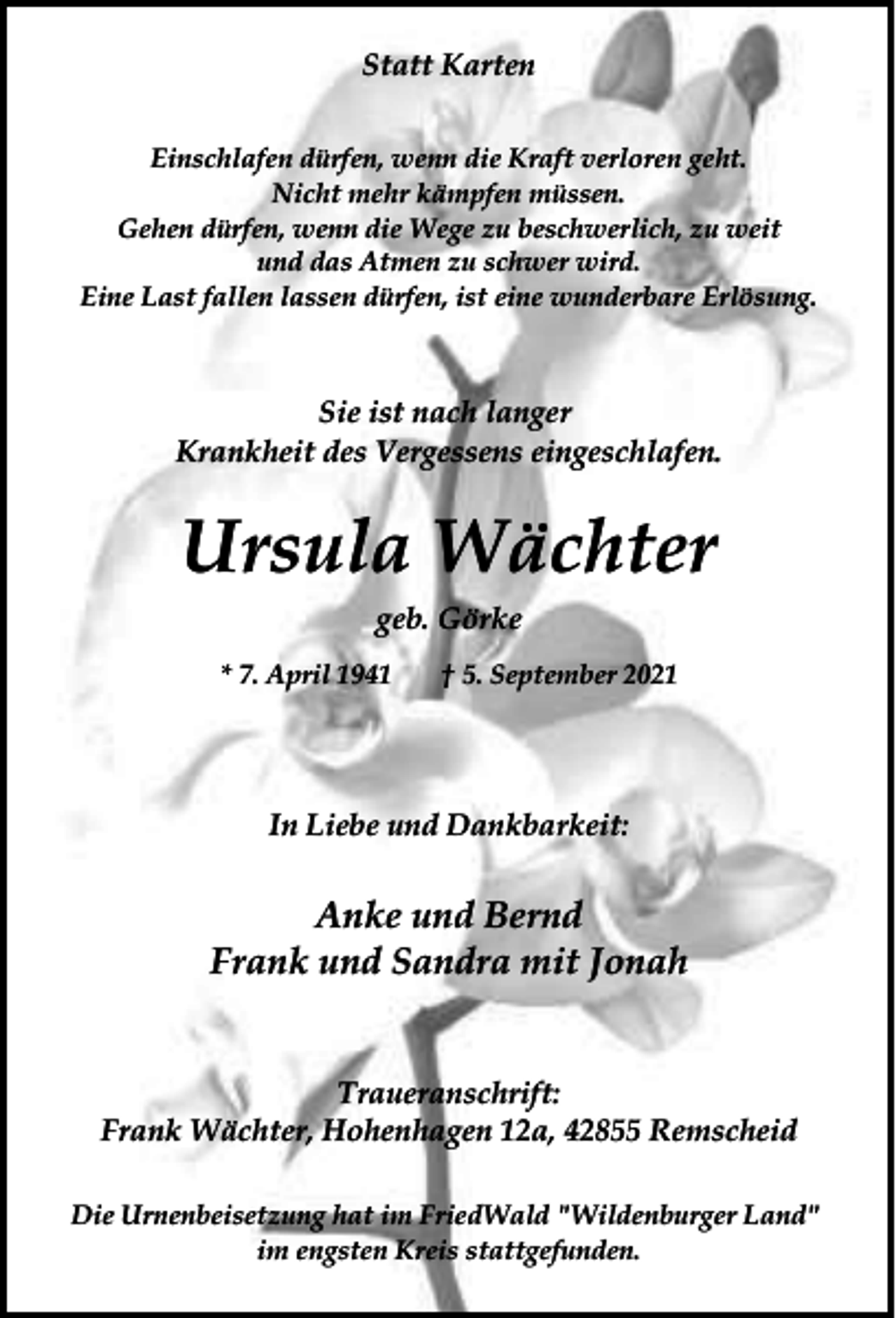 <p>Statt Karten<br />Einschlafen dürfen, wenn die Kraft verloren geht.<br />Nicht mehr kämpfen müssen.<br />Gehen dürfen, wenn die Wege zu beschwerlich, zu weit<br />und das Atmen zu schwer wird.<br />Eine Last fallen lassen dürfen, ist eine wunderbare Erlösung.</p><p>Sie ist nach langer<br />Krankheit des Vergessens eingeschlafen.</p><p>Ursula Wächter<br />geb. Görke<br />* 7. April 1941</p><p>† 5. September 2021</p><p>In Liebe und Dankbarkeit:</p><p>Anke und Bernd<br />Frank und Sandra mit Jonah<br />Traueranschrift:<br />Frank Wächter, Hohenhagen 12a, 42855 Remscheid<br />Die Urnenbeisetzung hat im FriedWald "Wildenburger Land"<br />im engsten Kreis stattgefunden.</p>