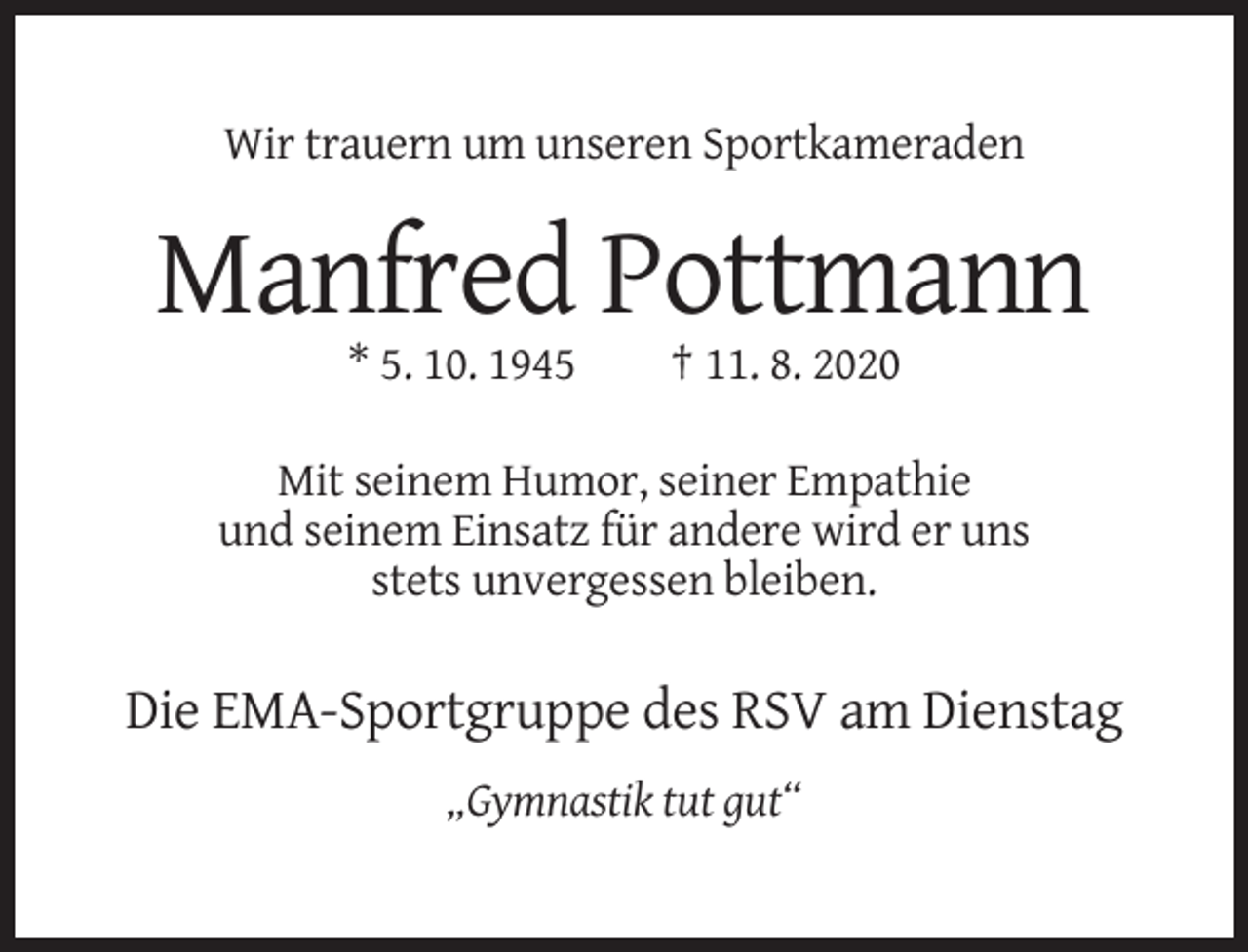 <p>Wir trauern um unseren Sportkameraden</p><p>Manfred Pottmann<br />* 5. 10. 1945</p><p>† 11. 8. 2020</p><p>Mit seinem Humor, seiner Empathie<br />und seinem Einsatz für andere wird er uns<br />stets unvergessen bleiben.</p><p>Die EMA-Sportgruppe des RSV am Dienstag<br />„Gymnastik tut gut“</p>