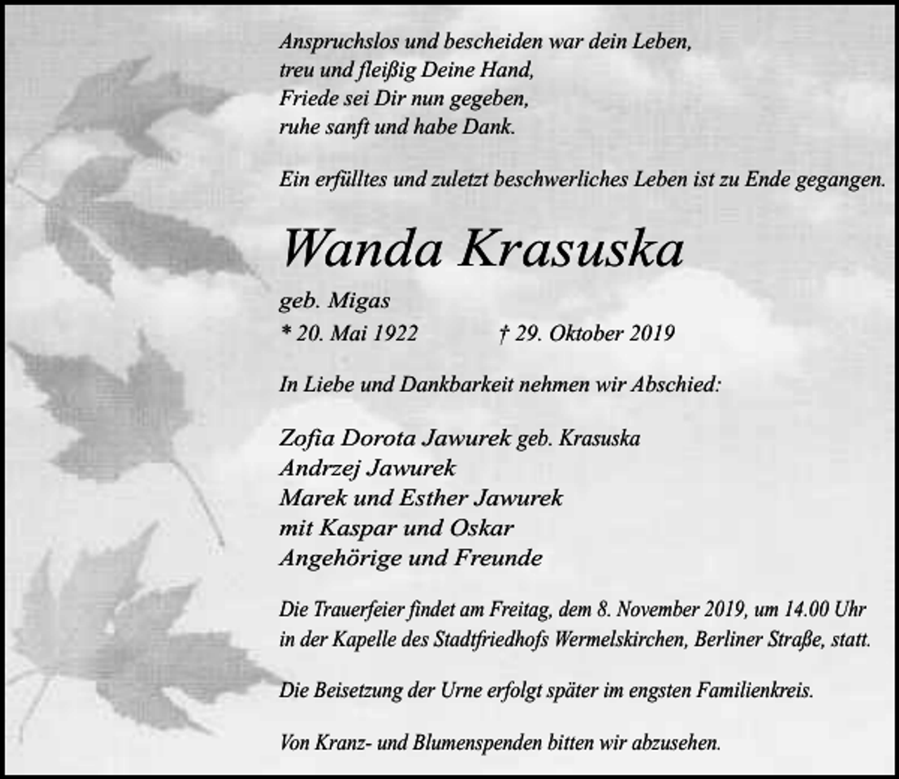 <p>Anspruchslos und bescheiden war dein Leben,<br />treu und fleißig Deine Hand,<br />Friede sei Dir nun gegeben,<br />ruhe sanft und habe Dank.<br />Ein erfülltes und zuletzt beschwerliches Leben ist zu Ende gegangen.</p><p>Wanda Krasuska</p><p>geb. Migas<br />* 20. Mai 1922</p><p>† 29. Oktober 2019</p><p>In Liebe und Dankbarkeit nehmen wir Abschied:</p><p>Zofia Dorota Jawurek geb. Krasuska<br />Andrzej Jawurek<br />Marek und Esther Jawurek<br />mit Kaspar und Oskar<br />Angehörige und Freunde<br />Die Trauerfeier findet am Freitag, dem 8. November 2019, um 14.00 Uhr<br />in der Kapelle des Stadtfriedhofs Wermelskirchen, Berliner Straße, statt.<br />Die Beisetzung der Urne erfolgt später im engsten Familienkreis.<br />Von Kranz- und Blumenspenden bitten wir abzusehen.</p>
