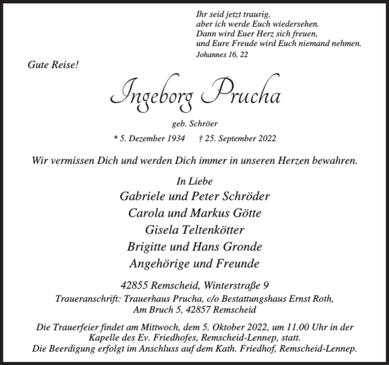 <p>Ihr seid jetzt traurig,<br />aber ich werde Euch wiedersehen.<br />Dann wird Euer Herz sich freuen,<br />und Eure Freude wird Euch niemand nehmen.</p><p>Gute Reise!</p><p>Johannes 16, 22</p><p>Ingeborg Prucha<br />geb. Schröer<br />* 5. Dezember 1934</p><p>† 25. September 2022</p><p>Wir vermissen Dich und werden Dich immer in unseren Herzen bewahren.<br />In Liebe</p><p>Gabriele und Peter Schröder<br />Carola und Markus Götte<br />Gisela Teltenkötter<br />Brigitte und Hans Gronde<br />Angehörige und Freunde<br />42855 Remscheid, Winterstraße 9</p><p>Traueranschrift: Trauerhaus Prucha, c/o Bestattungshaus Ernst Roth,<br />Am Bruch 5, 42857 Remscheid<br />Die Trauerfeier findet am Mittwoch, dem 5. Oktober 2022, um 11.00 Uhr in der<br />Kapelle des Ev. Friedhofes, Remscheid-Lennep, statt.<br />Die Beerdigung erfolgt im Anschluss auf dem Kath. Friedhof, Remscheid-Lennep.</p>